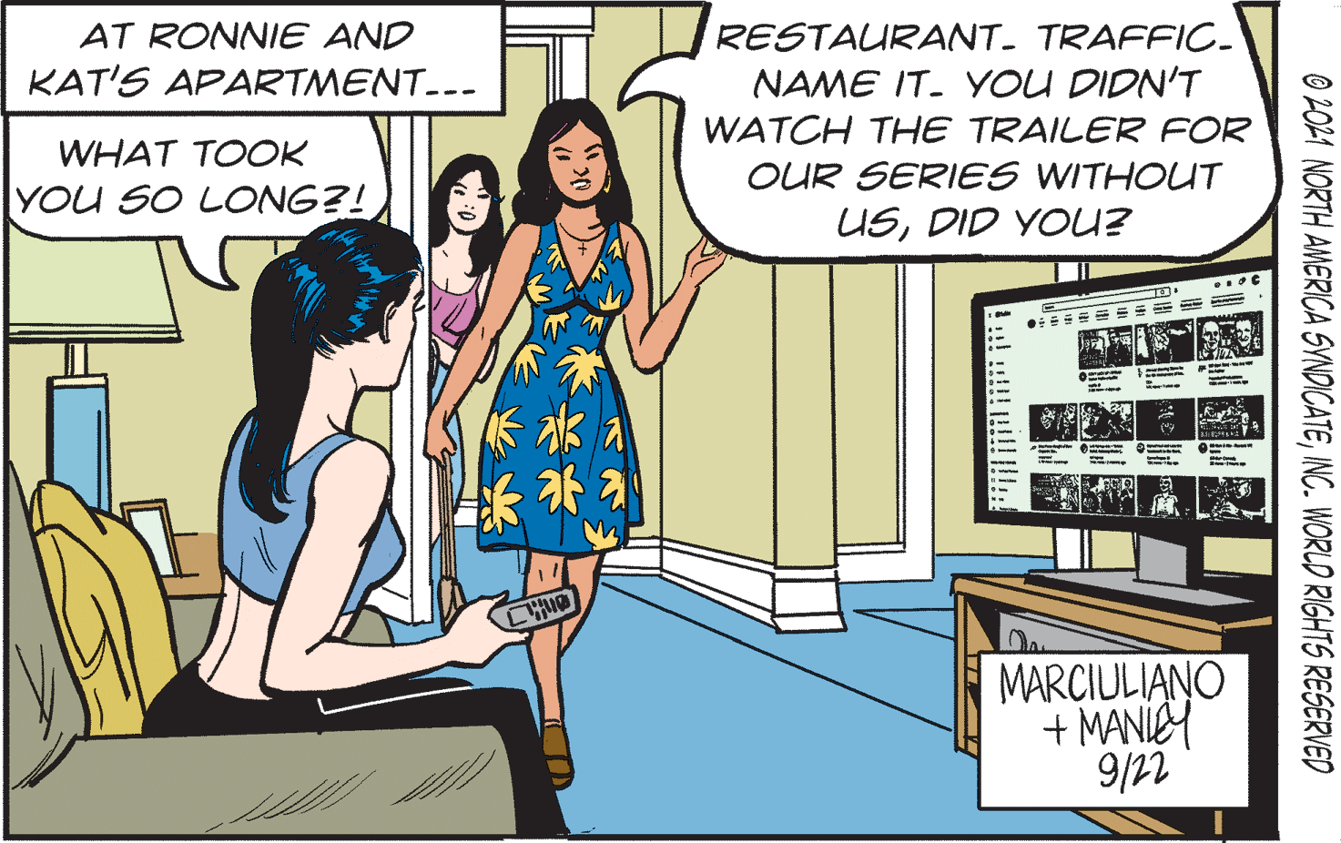 Art OCR: RESTAURANT- TRAFFIC. NAME IT. YOU DIDN'T WATCH THE TRAILER FOR AT RONNIE AND KAT'S APARTMENT--- WHAT TOOK OUR SERIES WITHOUT YOU SO LONG?! USDID YOU? ? MARCIULIANO + MANIC 9/22 O 2OL1 NORTH AMERICA SYNDICATEINC. WORLD RIGHTS RESERVED RESTAURANT- TRAFFIC. NAME IT. YOU DIDN'T WATCH THE TRAILER FOR AT RONNIE AND KAT'S APARTMENT--- WHAT TOOK OUR SERIES WITHOUT YOU SO LONG?! USDID YOU? ? MARCIULIANO + MANIC 9/22 O 2OL1 NORTH AMERICA SYNDICATEINC. WORLD RIGHTS RESERVED