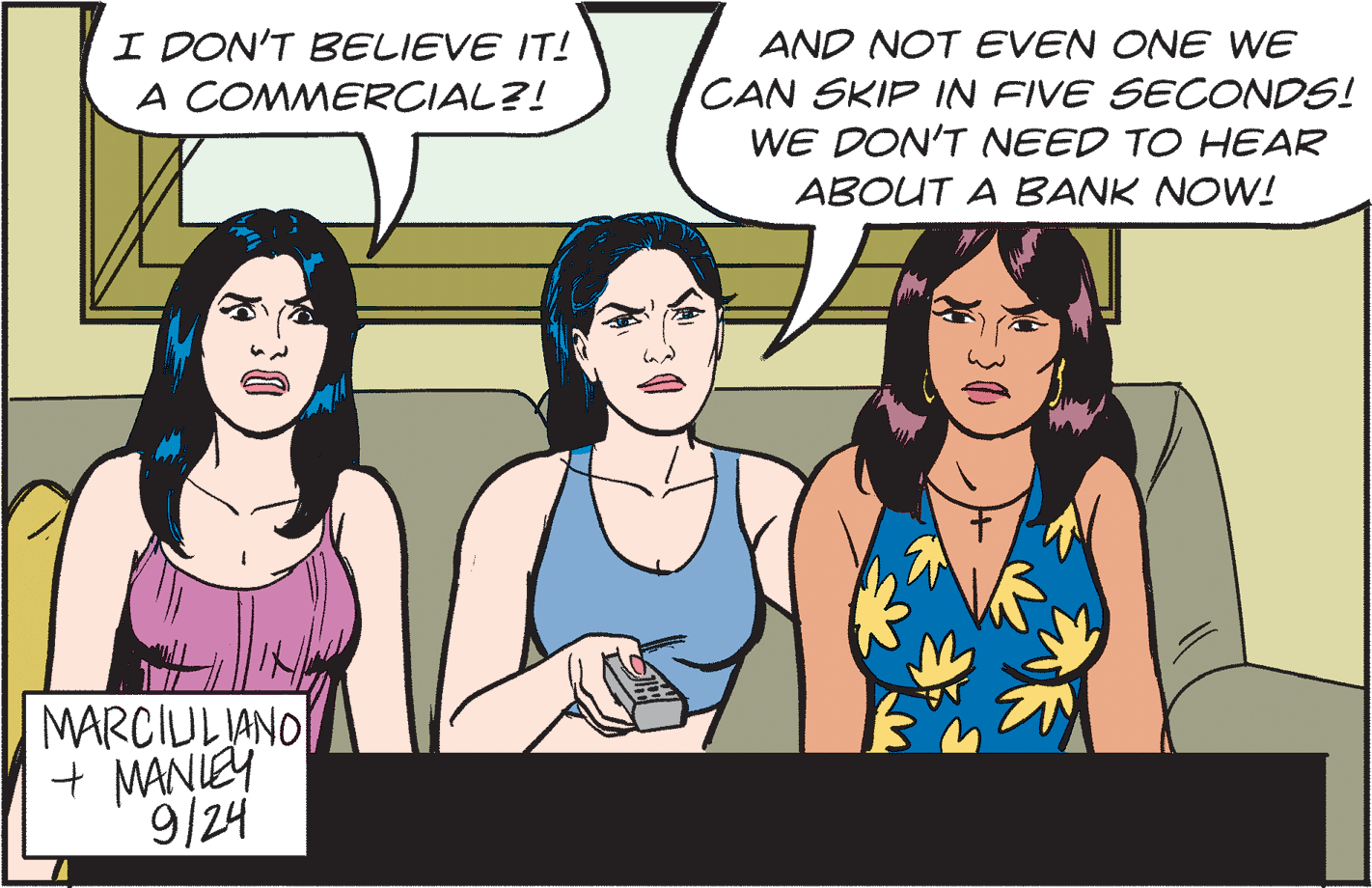 Interaction OCR: I DON'T BELIEVE IT! A COMMERCIAL?! AND NOT EVEN ONE WE CAN SKIP IN FIVE SECONDS! WE DON'T NEED TO HEAR ABOUT A BANK NOW! MARCIULJANO + MANIEY 9/24 I DON'T BELIEVE IT! A COMMERCIAL?! AND NOT EVEN ONE WE CAN SKIP IN FIVE SECONDS! WE DON'T NEED TO HEAR ABOUT A BANK NOW! MARCIULJANO + MANIEY 9/24