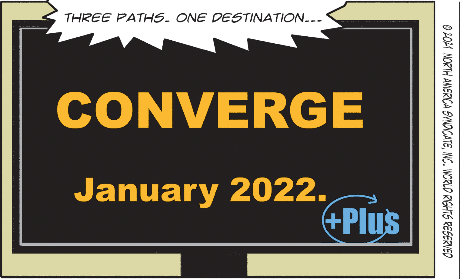 Electric blue OCR: THREE PATHS. ONE DESTINATION... CONVERGE January 2022. +Plus © 2021 NORTH AMERICA SVNDICATEINC. WORLD RIGHTS RESERVED THREE PATHS. ONE DESTINATION... CONVERGE January 2022. +Plus © 2021 NORTH AMERICA SVNDICATEINC. WORLD RIGHTS RESERVED
