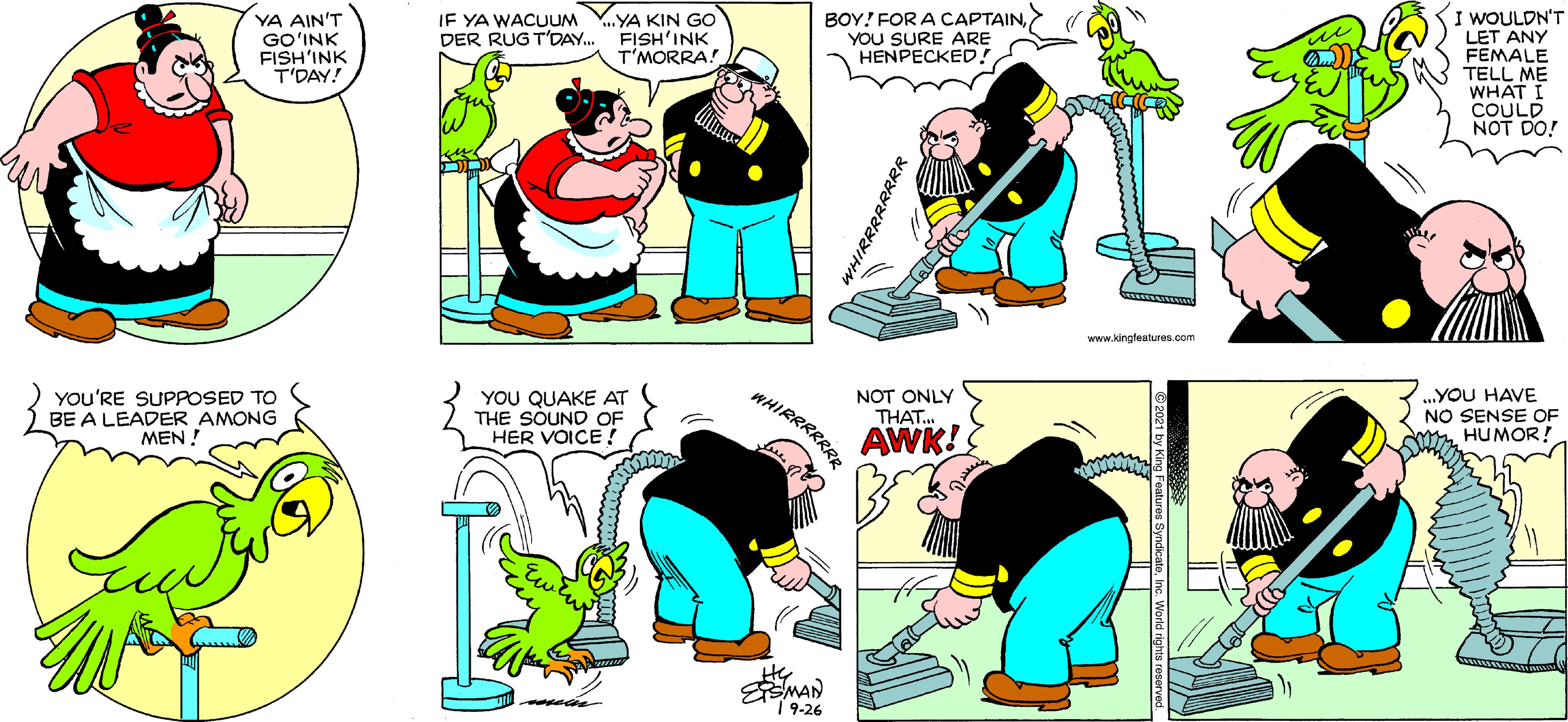 Font OCR: I WOULDN'T LET ANY FEMALE TELL ME WHAT I COULD NOT DO! IE YA WACUUM DER RUG T'DAY. ...YA KIN GO FISH'INK T'MORRA! BOY! FOR A CAPTAINYOU SURE ARE HENPECKED! YA AIN'T GO?INK FISH'INK T'DAY! www.kingteatures.com WHIRRRRRRR YOu'RE SUPPOSED TO BE A LEADER AMONG MEN ! YOU QUAKE AT THE SOUND OF HER VOICE ! NOT ONLY THAT.. .YOU HAVE NO SENSE OF M HUMOR! AWK! EMAN |?-26 I WOULDN'T LET ANY FEMALE TELL ME WHAT I COULD NOT DO! IE YA WACUUM DER RUG T'DAY. ...YA KIN GO FISH'INK T'MORRA! BOY! FOR A CAPTAINYOU SURE ARE HENPECKED! YA AIN'T GO?INK FISH'INK T'DAY! www.kingteatures.com WHIRRRRRRR YOu'RE SUPPOSED TO BE A LEADER AMONG MEN ! YOU QUAKE AT THE SOUND OF HER VOICE ! NOT ONLY THAT.. .YOU HAVE NO SENSE OF M HUMOR! AWK! EMAN |?-26