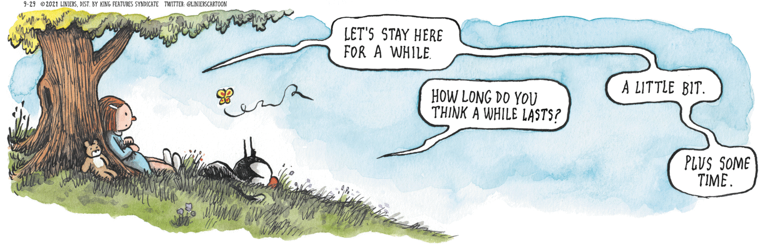 Grassland OCR: 9-29 O2021 LINIERSDIST. BY KING FEATURES SYNDICATE TWITTER OLINIERSCARTOON LET'S STAY HERE FOR A WHILE. A LITTLE BIT. HOW LONG DO YOU THINK A WHILE LASTS? PLUS SOME TIME. 9-29 O2021 LINIERSDIST. BY KING FEATURES SYNDICATE TWITTER OLINIERSCARTOON LET'S STAY HERE FOR A WHILE. A LITTLE BIT. HOW LONG DO YOU THINK A WHILE LASTS? PLUS SOME TIME.