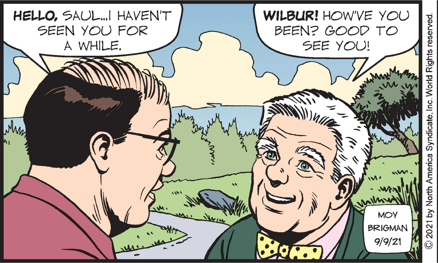 Human OCR: HELLOSAUL.I HAVEN'T SEEN YOU FOR A WHILE. WILBUR! HOW'VE YOU BEEN? GOOD TO SEE YOU! win MOY BRIGMAN 9/9/21 ©2021 by North America SyndicateInc. World Rights reserved. HELLOSAUL.I HAVEN'T SEEN YOU FOR A WHILE. WILBUR! HOW'VE YOU BEEN? GOOD TO SEE YOU! win MOY BRIGMAN 9/9/21 ©2021 by North America SyndicateInc. World Rights reserved.