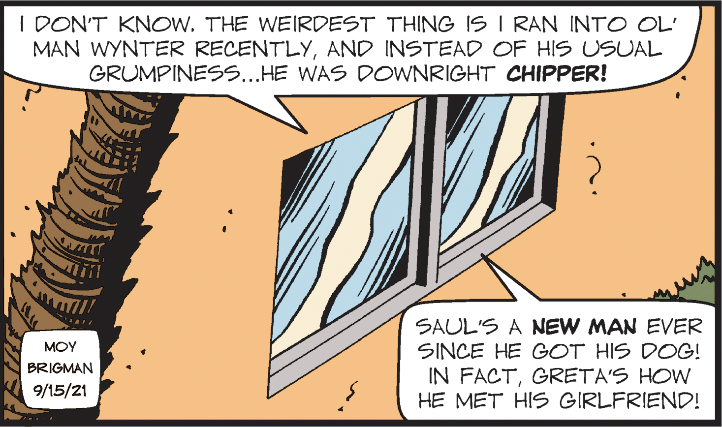Pattern OCR: I DON'T KNOW. THE WEIRDEST THING IS I RAN INTO OL' MAN WYNTER RECENTLYAND INSTEAD OF HIS USUAL GRUMPINESS...HE WAS DOWNRIGHT CHIPPER! SAUL'S A NEW MAN EVER SINCE HE GOT HIS DOG! IN FACTGRETA'S HOW HE MET HIS GIRLFRIEND! MOY BRIGMAN 9/15/21 I DON'T KNOW. THE WEIRDEST THING IS I RAN INTO OL' MAN WYNTER RECENTLYAND INSTEAD OF HIS USUAL GRUMPINESS...HE WAS DOWNRIGHT CHIPPER! SAUL'S A NEW MAN EVER SINCE HE GOT HIS DOG! IN FACTGRETA'S HOW HE MET HIS GIRLFRIEND! MOY BRIGMAN 9/15/21