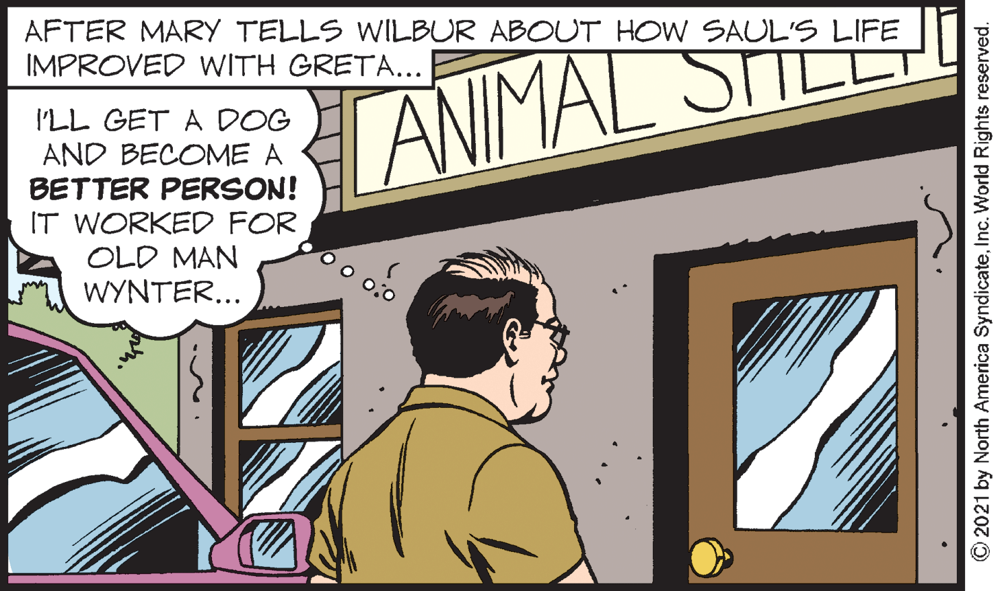 Illustration OCR: AFTER MARY TELLS WILBUR ABOUT HOW SAUL'S LIFE IMPROVED WITH GRETA... ANIMAL STILS I'LL GET A DOG AND BECOME A BETTER PERSON! IT WORKED FOR OLD MAN WYNTER... © 2021 by North America SyndicateInc. World Rights reserved. AFTER MARY TELLS WILBUR ABOUT HOW SAUL'S LIFE IMPROVED WITH GRETA... ANIMAL STILS I'LL GET A DOG AND BECOME A BETTER PERSON! IT WORKED FOR OLD MAN WYNTER... © 2021 by North America SyndicateInc. World Rights reserved.