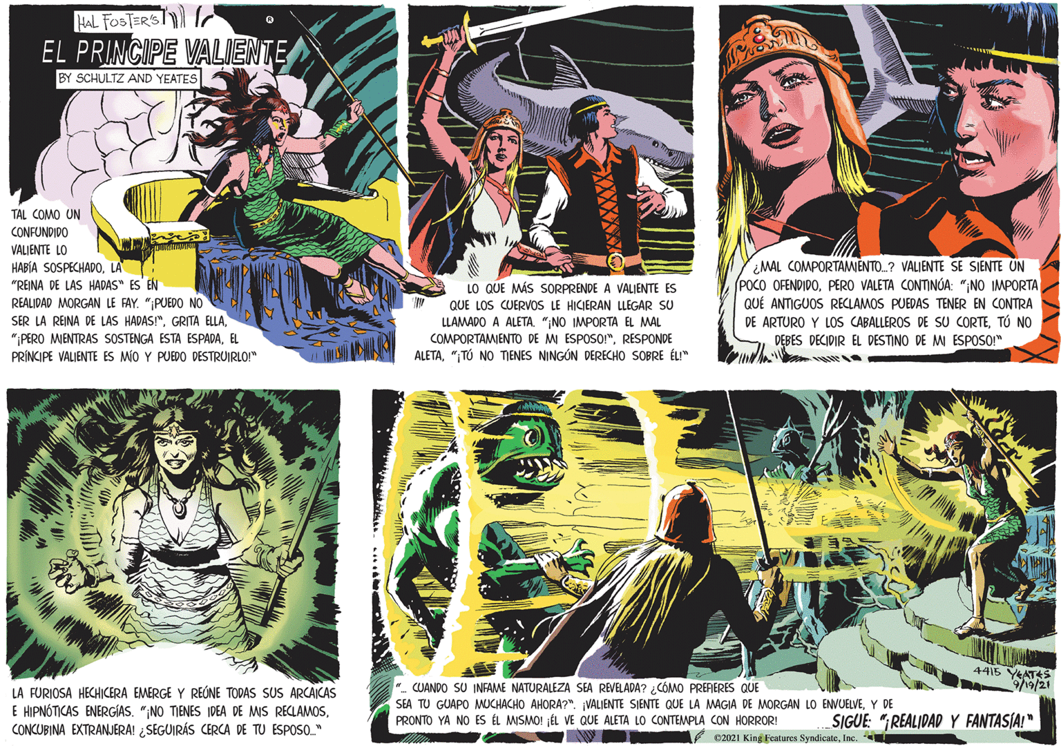 Fictional character OCR: HAL FOSTERST EL PRINCIPE VALIENTE BY SCHULTZ AND YEATES TAL COMO UN CONFUNDIDO VALIENTE LO HABÍA SOSPECHADOLA "REINA DE LAS HADAS" ES EN REALIDAD MORGAN LE FAY. "PUEDO NO SER LA REINA DE LAS HADAS!"LO QUE MÁS SORPRENDE A VALIENTE ES QUE LOS CUERVOS LE HICIERAN LLEGAR SU LLAMADO A ALETA. "NO IMPORTA EL MAL COMPORTAMIENTO DE MI ESPOSOI"RESPONDE ALETA"TÚ NO TIENES NINGÓN DERECHO SOBRE ÉU" MAL COMPORTAMIENTO.? VALJENTE SE SIENTE UN (POCO OFENDIDOPERO VALETA CONTINÚA: ";NO IMPORTA QUÉ ANTIGUOS RECLAMOS PUEDAS TENER EN CONTRA DE ARTURO Y LOS CABALLEROS DE SU CORTETÓ NO DEBES DECIDIR EL DESTINO DE MI ESPOSO" "PERO MIENTRAS SOSTENGA ESTA ESPADAEL PRÍNCIPE VALIENTE ES MÍO Y PUEDO DESTRUIRLO!" 4415 YEATS 9/21 LA FURIOSA HECHICERA EMERGE Y REÚNE TODAS SUS ARCAICAS E HIPNÓTICAS ENERGIAS. "NO TIENES IDEA DE MIS RECLAMOSCONCUBINA EXTRANJERA! ¿SEGUIRÁS CERCA DE TU ESPOSO." ". CUANDO SU INFAME NATURALEZA SEA REVELADA? ¿CÓMO PRERERES QUE SEA TU GUAPO MUCHACHO AHORA?". VALIENTE SIENTE QUE LA MAGIA DE MORGAN LO ENVUELVEY DE PRONTO YA NO ES ÉL MISMO! JÉL VE QUE ALETA LO CONTEMPLA CON HORROR! SIGUE: "REALIDAD Y FANTASIA!" 62021 King Features SyndicateInc. HAL FOSTERST EL PRINCIPE VALIENTE BY SCHULTZ AND YEATES TAL COMO UN CONFUNDIDO VALIENTE LO HABÍA SOSPECHADOLA "REINA DE LAS HADAS" ES EN REALIDAD MORGAN LE FAY. "PUEDO NO SER LA REINA DE LAS HADAS!"GRITA ELLALO QUE MÁS SORPRENDE A VALIENTE ES QUE LOS CUERVOS LE HICIERAN LLEGAR SU LLAMADO A ALETA. "NO IMPORTA EL MAL COMPORTAMIENTO DE MI ESPOSOI"RESPONDE ALETA"TÚ NO TIENES NINGÓN DERECHO SOBRE ÉU" MAL COMPORTAMIENTO.? VALJENTE SE SIENTE UN (POCO OFENDIDOPERO VALETA CONTINÚA: ";NO IMPORTA QUÉ ANTIGUOS RECLAMOS PUEDAS TENER EN CONTRA DE ARTURO Y LOS CABALLEROS DE SU CORTETÓ NO DEBES DECIDIR EL DESTINO DE MI ESPOSO" "PERO MIENTRAS SOSTENGA ESTA ESPADAEL PRÍNCIPE VALIENTE ES MÍO Y PUEDO DESTRUIRLO!" 4415 YEATS 9/21 LA FURIOSA HECHICERA EMERGE Y REÚNE TODAS SUS ARCAICAS E HIPNÓTICAS ENERGIAS. "NO TIENES IDEA DE MIS RECLAMOSCONCUBINA EXTRANJERA! ¿SEGUIRÁS CERCA DE TU ESPOSO." ". CUANDO SU INFAME NATURALEZA SEA REVELADA? ¿CÓMO PRERERES QUE SEA TU GUAPO MUCHACHO AHORA?". VALIENTE SIENTE QUE LA MAGIA DE MORGAN LO ENVUELVEY DE PRONTO YA NO ES ÉL MISMO! JÉL VE QUE ALETA LO CONTEMPLA CON HORROR! SIGUE: "REALIDAD Y FANTASIA!" 62021 King Features Syndicate