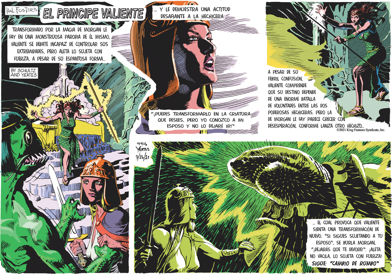 Fictional character OCR: HaL FosSTERS EL PRINCIPE VALIENTE Y LE DEMUESTRA UNA ACTITUD DESARANTE A LA HECHICERA TRANSFORMADO POR LA MAGIA DE MORGAN LE FAY EN UNA MONSTRUOSA PARODIA DE ÉL MISMOVALIENTE SE DEBATE INCAPAZ DE CONTROLAR SUS EXTREMIDADESPERO ALETA LO SUJETA CON FUERZAA PESAR DE SU ESPANTOSA FORMA. BY SCHULTZ AND YEATES A PESAR DE SU FEBRIL CONFUSIÓNVALIENTE COMPRENDE QUE SU DESTINO DEPENDE DE UNA ENORME BATALLA DE VOLUNTADES ENTRE LAS DOS ";PUEDES TRANSFORMARLO EN LA CRIATURA; QUE DESEESPERO YO CONOZCO A M ESPOSO Y NO LO DEJARÉ IRI" PODEROSAS HECHICERAS. PERO LA DE MORGAN LE FAY PARECE CRECER CON DESESPERACIÓNCONFORME LANZA OTRO HECHIZO. e2021 King Features SyndicateInc. 4416 YEATES /26/21 EL CUAL PROVOCA QUE VALIENTE SIENTA UNA TRANSFORMACIÓN DE NUEVO. "SI SIGUES SUJETANDO A TU ESPOSO"DEJARÁS QUE TE DEVORE!". ALETA NO VACILALO SUJETA CON FUERZA! SIGUE: "CAMBIO DE RUMBO" HaL FosSTERS EL PRINCIPE VALIENTE Y LE DEMUESTRA UNA ACTITUD DESARANTE A LA HECHICERA TRANSFORMADO POR LA MAGIA DE MORGAN LE FAY EN UNA MONSTRUOSA PARODIA DE ÉL MISMOVALIENTE SE DEBATE INCAPAZ DE CONTROLAR SUS EXTREMIDADESPERO ALETA LO SUJETA CON FUERZAA PESAR DE SU ESPANTOSA FORMA. BY SCHULTZ AND YEATES A PESAR DE SU FEBRIL CONFUSIÓNVALIENTE COMPRENDE QUE SU DESTINO DEPENDE DE UNA ENORME BATALLA DE VOLUNTADES ENTRE LAS DOS ";PUEDES TRANSFORMARLO EN LA CRIATURA; QUE DESEESPERO YO CONOZCO A M ESPOSO Y NO LO DEJARÉ IRI" PODEROSAS HECHICERAS. PERO LA DE MORGAN LE FAY PARECE CRECER CON DESESPERACIÓNCONFORME LANZA OTRO HECHIZO. e2021 King Features SyndicateInc. 4416 YEATES /26/21 EL CUAL PROVOCA QUE VALIENTE SIENTA UNA TRANSFORMACIÓN DE NUEVO. "SI SIGUES SUJETANDO A TU ESPOSO"SE BURLA MORGANDEJARÁS QUE TE DEVORE!". ALETA NO VACILALO SUJETA CON FUERZA! SIGUE: "CAMBIO DE RUMBO"