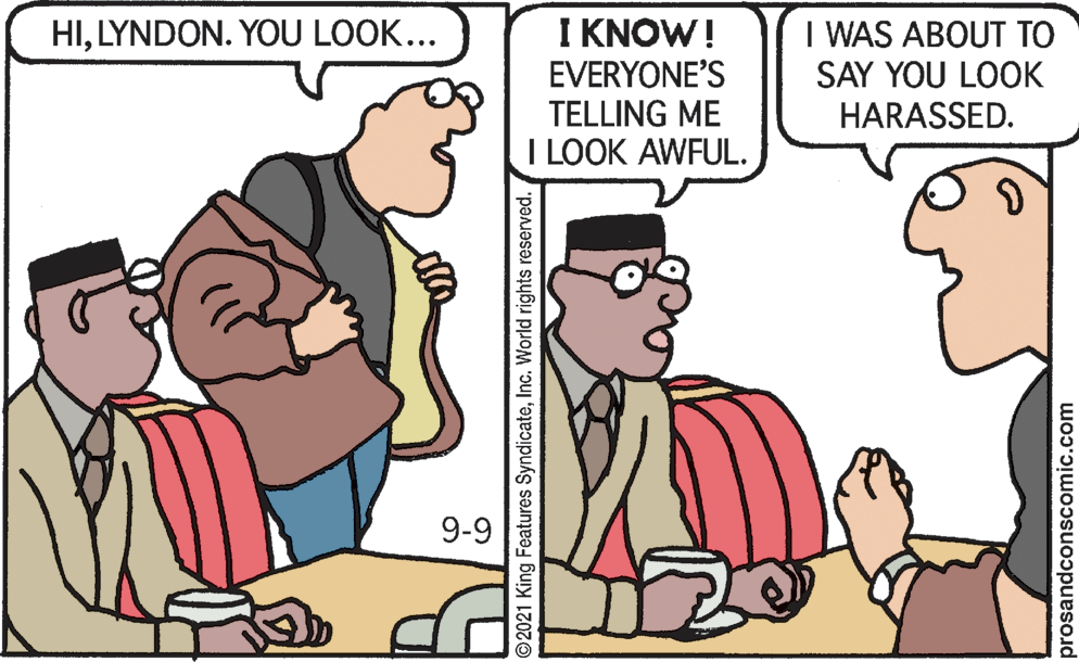 Adaptation OCR: I KNOW! EVERYONE'S TELLING ME I LOOK AWFUL. I WAS ABOUT TO SAY YOU LOOK HILYNDON. YOU LOOK... HARASSED. 9-9 © 2021 King Features SyndicateInc. World rights reserved. prosandconscomic.com I KNOW! EVERYONE'S TELLING ME I LOOK AWFUL. I WAS ABOUT TO SAY YOU LOOK HILYNDON. YOU LOOK... HARASSED. 9-9 © 2021 King Features SyndicateInc. World rights reserved. prosandconscomic.com