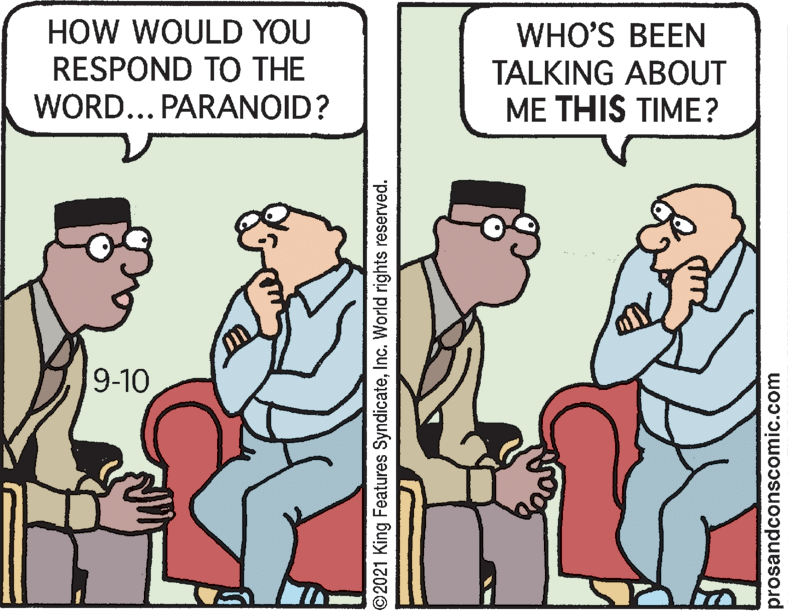 Adaptation OCR: HOW WOULD YOU RESPOND TO THE WORD... PARANOID? WHO'S BEEN TALKING ABOUT ME THIS TIME? 9-10 ©2021 King Features SyndicateInc. World rights reserved. prosandconscomic.com HOW WOULD YOU RESPOND TO THE WORD... PARANOID? WHO'S BEEN TALKING ABOUT ME THIS TIME? 9-10 ©2021 King Features SyndicateInc. World rights reserved. prosandconscomic.com