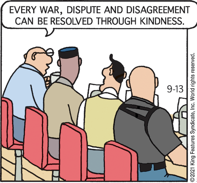 Rectangle OCR: EVERY WARDISPUTE AND DISAGREEMENT CAN BE RESOLVED THROUGH KINDNESS. 9-13 ©2021 King Features SyndicateInc. World rights reserved. EVERY WARDISPUTE AND DISAGREEMENT CAN BE RESOLVED THROUGH KINDNESS. 9-13 ©2021 King Features SyndicateInc. World rights reserved.