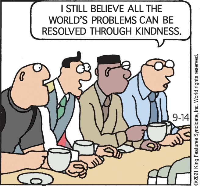 People OCR: I STILL BELIEVE ALL THE WORLD'S PROBLEMS CAN BE RESOLVED THROUGH KINDNESS. 9-14 ©2021 King Features SyndicateInc. World rights reserved. I STILL BELIEVE ALL THE WORLD'S PROBLEMS CAN BE RESOLVED THROUGH KINDNESS. 9-14 ©2021 King Features SyndicateInc. World rights reserved.