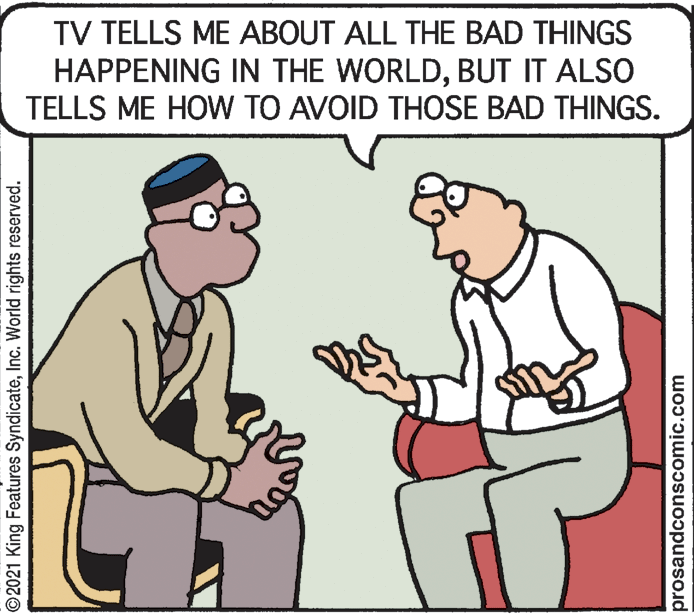 Finger OCR: TV TELLS ME ABOUT ALL THE BAD THINGS HAPPENING IN THE WORLDBUT IT ALSO TELLS ME HOW TO AVOID THOSE BAD THINGS. ©2021 King Features SyndicateInc. World rights reserved. prosandconscomic.com TV TELLS ME ABOUT ALL THE BAD THINGS HAPPENING IN THE WORLDBUT IT ALSO TELLS ME HOW TO AVOID THOSE BAD THINGS. ©2021 King Features SyndicateInc. World rights reserved. prosandconscomic.com
