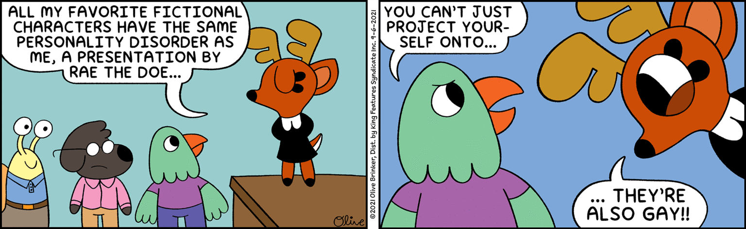 Interaction OCR: ALL MY FAVORITE FICTIONAL CHARACTERS HAVE THE SAME PERSONALITY DISORDER AS MEA PRESENTATION BY RAE THE DOE... YOU CAN'T JUST PROJECT YOUR- SELF ONTO... THEY'RE ALSO GAY! ... Olive ©2021 Olive Brinkerby King Features Syndicate Inc.9- ALL MY FAVORITE FICTIONAL CHARACTERS HAVE THE SAME PERSONALITY DISORDER AS MEA PRESENTATION BY RAE THE DOE... YOU CAN'T JUST PROJECT YOUR- SELF ONTO... THEY'RE ALSO GAY! ... Olive ©2021 Olive Brinkerby King Features Syndicate Inc.9-