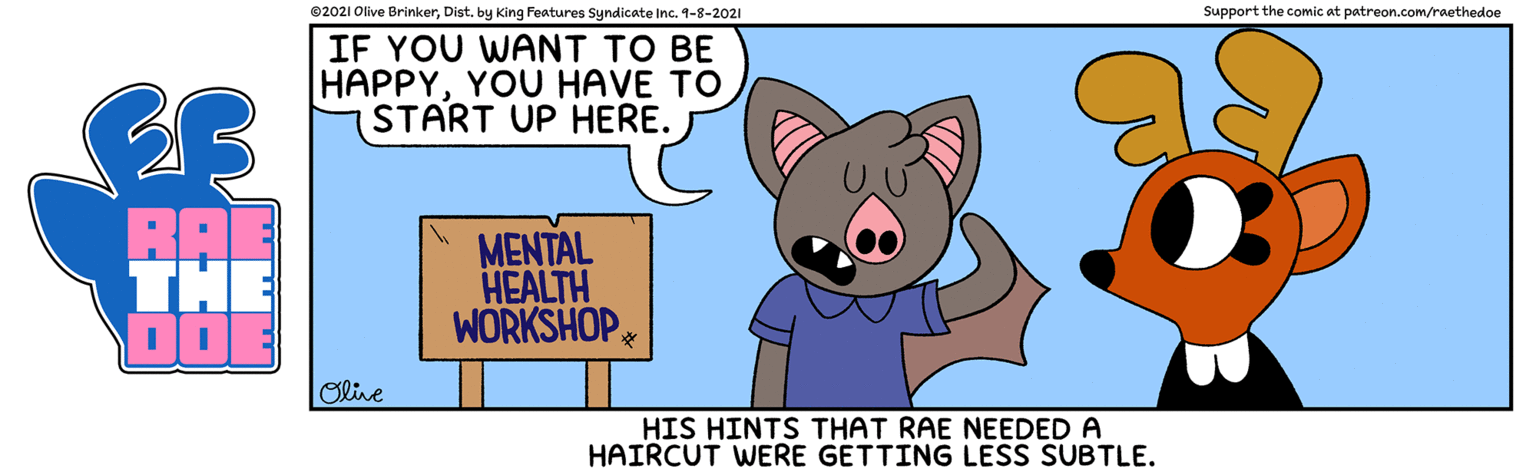 Snout OCR: ©2021 Olive Brinkerby King Features Syndicate Inc. 4-8-2021 Support the comic at patreon.Com/raethedoe IF YOU WANT TO BE HAPPYYOU HAVE TO START UP HERE. BAE THE MENTAL HEALTH WORKSHOP Olive HIS HINTS THAT RAE NEEDED A HAIRCUT WERE GETTING LESS SUBTLE. ©2021 Olive Brinkerby King Features Syndicate Inc. 4-8-2021 Support the comic at patreon.Com/raethedoe IF YOU WANT TO BE HAPPYYOU HAVE TO START UP HERE. BAE THE MENTAL HEALTH WORKSHOP Olive HIS HINTS THAT RAE NEEDED A HAIRCUT WERE GETTING LESS SUBTLE.