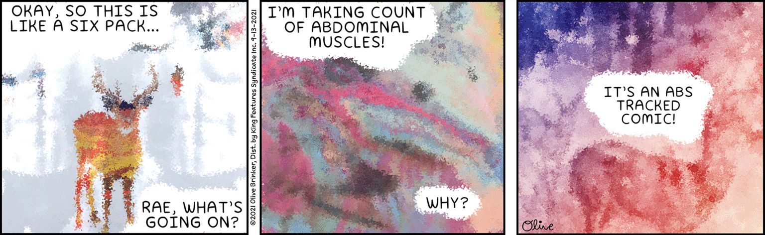 Visual arts OCR: OKAYSO THIS IS LIKE Á SIX PACK... I'm TAKING COUNT OF ABDOMINAL MUSCLES! IT'S AN ABS TRACKED COMIC! WHY? RAEWHAT'S GOING ON? Olive OKAYSO THIS IS LIKE Á SIX PACK... I'm TAKING COUNT OF ABDOMINAL MUSCLES! IT'S AN ABS TRACKED COMIC! WHY? RAEWHAT'S GOING ON? Olive
