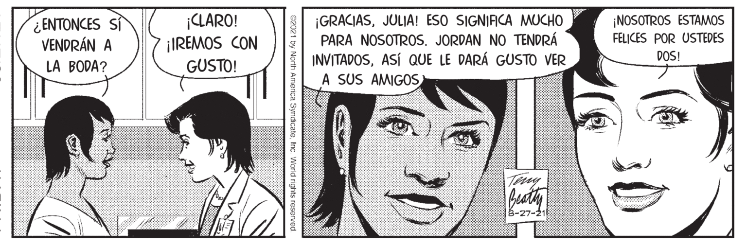 Jaw OCR: CLARO! ¡IREMOS CON GUSTO! ¡NOSOTROS ESTAMOS FELICES POR USTEDES ¿ENTONCES SÍ VENDRÁN A LA BODA? ¡GRACIASJULIA! ESO SIGNIFICA MUCHO PARA NOSOTROS. JORDAN NO TENDRÁ INVITADOSASÍ QUE LE DARÁ GUSTO VER A SUS AMIGOS DOS! Tay 3-27-21 32021 by North America SyndicateInc World rights reserv CLARO! ¡IREMOS CON GUSTO! ¡NOSOTROS ESTAMOS FELICES POR USTEDES ¿ENTONCES SÍ VENDRÁN A LA BODA? ¡GRACIASJULIA! ESO SIGNIFICA MUCHO PARA NOSOTROS. JORDAN NO TENDRÁ INVITADOSASÍ QUE LE DARÁ GUSTO VER A SUS AMIGOS DOS! Tay 3-27-21 32021 by North America SyndicateInc World rights reserv