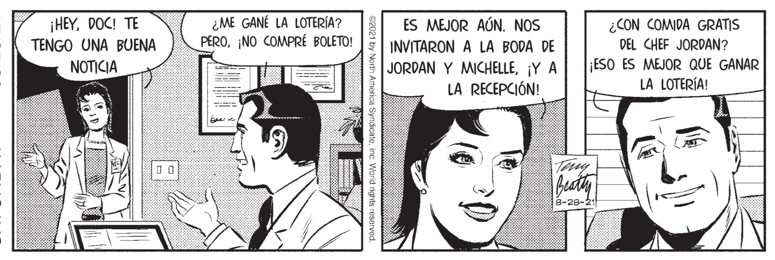 Jaw OCR: ¡HEYDOC! TE TENGO UNA BUENA ¿ ME GANÉ LA LOTERÍA? PERO¡NO COMPRÉ BOLETO! ¿CON COMIDA GRATIS DEL CHEF JORDAN? ES MEJOR AÚN. NOS INVITARON A LA BODA DE JORDAN Y MICHELLE¡Y A LA RECEPCIÓN! ESO ES MEJOR QUE GANAR LA LOTERÍA! NOTICIA Teuy 8-28-21 ©2021 by North America Syndicateinc. World rights reserved ¡HEYDOC! TE TENGO UNA BUENA ¿ ME GANÉ LA LOTERÍA? PERO¡NO COMPRÉ BOLETO! ¿CON COMIDA GRATIS DEL CHEF JORDAN? ES MEJOR AÚN. NOS INVITARON A LA BODA DE JORDAN Y MICHELLE¡Y A LA RECEPCIÓN! ESO ES MEJOR QUE GANAR LA LOTERÍA! NOTICIA Teuy 8-28-21 ©2021 by North America Syndicateinc. World rights reserved