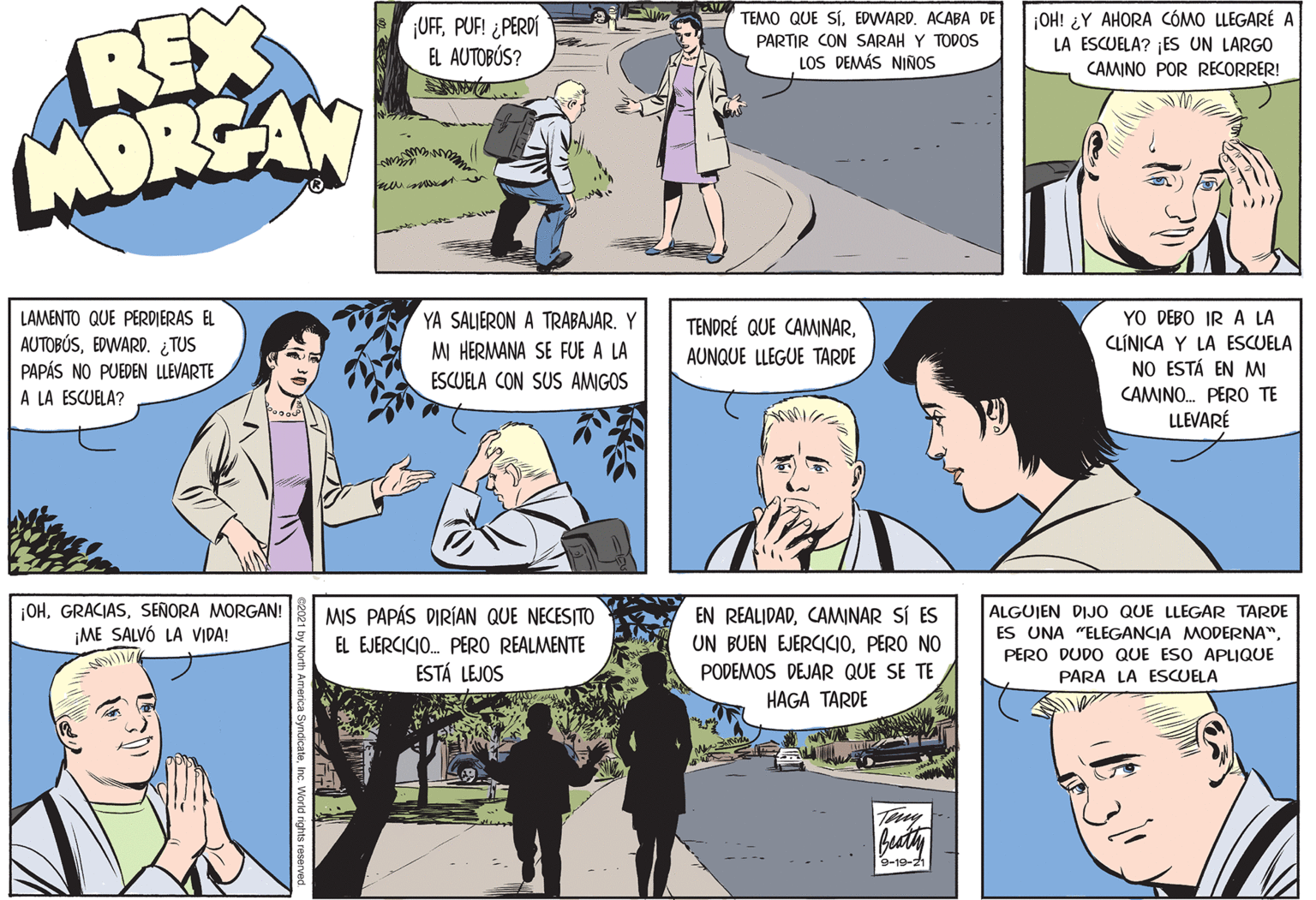Comic book OCR: REX MORGAN ¡UFFPUF! ¿PERDÍ EL AUTOBÚS? TEMO QUE SÍEDWARD. ACABA DE PARTIR CON SARAH Y TODOS LOS DEMÁS NIÑOS ¡OH! ¿Y AHORA CÓMO LLEGARÉ A LA ESCUELA? ¡ES UN LARGO CAMINO POR RECORRER! YO DEBO IR A LA CLÍNICA Y LA ESCUELA NO ESTÁ EN MI YA SALIERON A TRABAJAR. Y LAMENTO QUE PERDIERAS EL AUTOBÚSEDWARD. ¿TUS PAPÁS NO PUEDEN LLEVARTE A LA ESCUELA? TENDRÉ QUE CAMINARMI HERMANA SE FUE A LA AUNQUE LLEGUE TARDE ESCUELA CON SUS AMGOS CAMINO. PERO TE LLEVARÉ ALGUJEN DIJO QUE LLEGAR TARDE ¡OHSEÑORA MORGAN! ¡ME SALVÓ LA VIDA! MIS PAPÁS DIRÍAN QUE NECESITO EN REALIDADCAMINAR SI ES UN BUEN EJERCICI0PERO NO ES UNA "ELEGANCIA MODERNA"EL EJERCICIO. PERO REALMENTE ESTÁ LEJOS PERO DUDO QUE ESO APLIQUE PODEMOS DEJAR QUE SE TE PARA LA ESCUELA HAGA TARDE Teny beatiy 9-19-21 REX MORGAN ¡UFFPUF! ¿PERDÍ EL AUTOBÚS? TEMO QUE SÍEDWARD. ACABA DE PARTIR CON SARAH Y TODOS LOS DEMÁS NIÑOS ¡OH! ¿Y AHORA CÓMO LLEGARÉ A LA ESCUELA? ¡ES UN LARGO CAMINO POR RECORRER! YO DEBO IR A LA CLÍNICA Y LA ESCUELA NO ESTÁ EN MI YA SALIERON A TRABAJAR. Y LAMENTO QUE PERDIERAS EL AUTOBÚSEDWARD. ¿TUS PAPÁS NO PUEDEN LLEVARTE A LA ESCUELA? TENDRÉ QUE CAMINARMI HERMANA SE FUE A LA AUNQUE LLEGUE TARDE ESCUELA CON SUS AMGOS CAMINO. PERO TE LLEVARÉ ALGUJEN DIJO QUE LLEGAR TARDE ¡OHSEÑORA MORGAN! ¡ME SALVÓ LA VIDA! MIS PAPÁS DIRÍAN QUE NECESITO EN REALIDADCAMINAR SI ES UN BUEN EJERCICI0PERO NO ES UNA "ELEGANCIA MODERNA"EL EJERCICIO. PERO REALMENTE ESTÁ LEJOS PERO DUDO QUE ESO APLIQUE PODEMOS DEJAR QUE SE TE PARA LA ESCUELA HAGA TARDE Teny beatiy 9-19-21