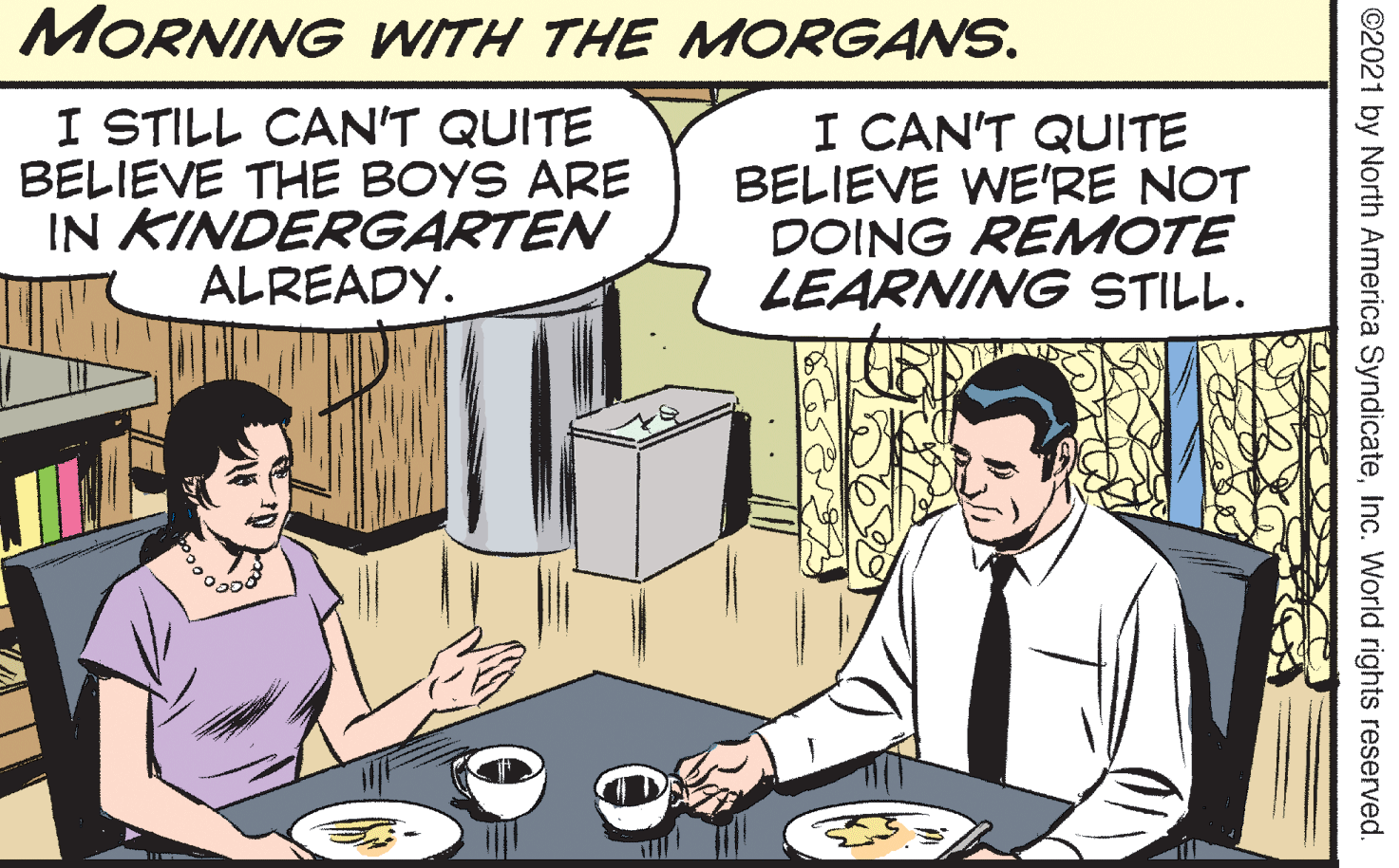 Conversation OCR: MORNING WITH THE MORGANS. I STILL CAN'T QUITE BELIEVE THE BOYS ARE IN KINDERGARTEN ALREADY. I CAN'T QUITE BELIEVE WE'RE NOT DOING REMOTE LEARNING STILL. ©2021 by North America SyndicateInc. World rights reserved. MORNING WITH THE MORGANS. I STILL CAN'T QUITE BELIEVE THE BOYS ARE IN KINDERGARTEN ALREADY. I CAN'T QUITE BELIEVE WE'RE NOT DOING REMOTE LEARNING STILL. ©2021 by North America SyndicateInc. World rights reserved.