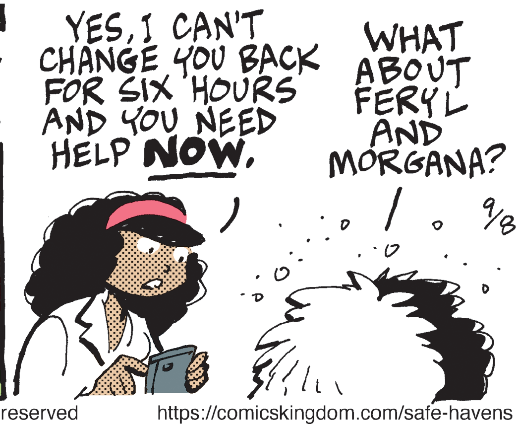 Graphics OCR: YESI CAN'T CHANGE YOU BACK FOR SIX 'HOURS AND YOU NEED HELP NOWWHAT ABOUT FERY? AND MÓRGANA? / reserved https://comicskingdom.com/safe-havens YESI CAN'T CHANGE YOU BACK FOR SIX 'HOURS AND YOU NEED HELP NOWWHAT ABOUT FERY ? AND MÓRGANA? / reserved https://comicskingdom.com/safe-havens