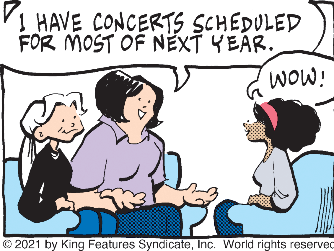 Organism OCR: I HAVE CONCERTS SCHEDULED FOR MOST OF NEXT YEAR. WOW! © 2021 by King Features SyndicateInc. World rights reserved I HAVE CONCERTS SCHEDULED FOR MOST OF NEXT YEAR. WOW! © 2021 by King Features SyndicateInc. World rights reserved