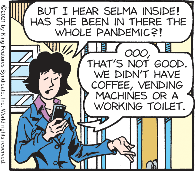 Organism OCR: BUT I HEAR SELMA INSIDE! HAS SHE BEEN IN THERE THE WHOLE PANDEMIC?! THAT'S NOT GOOD. WE DIDN'T HAVE COFFEEVENDING MACHINES COR A WORKING TOILET. ©2021 by King Features SyndicateInc. World rights reserved. BUT I HEAR SELMA INSIDE! HAS SHE BEEN IN THERE THE WHOLE PANDEMIC?! THAT'S NOT GOOD. WE DIDN'T HAVE COFFEEVENDING MACHINES COR A WORKING TOILET. ©2021 by King Features SyndicateInc. World rights reserved.