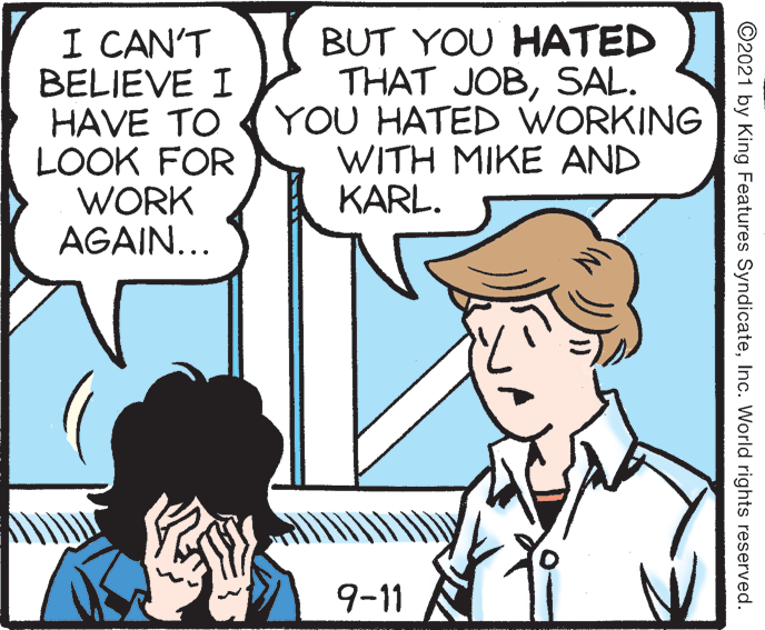 Mammal OCR: I CAN'T BELIEVE I HAVE TO LOOK FOR WORK AGAIN... BUT YOU HATED THAT JOBSAL. YOU HATED WORKING WITH MIKE AND KARL. 9-11 ©2021 by King Features SyndicateInc. World rights reserved. I CAN'T BELIEVE I HAVE TO LOOK FOR WORK AGAIN... BUT YOU HATED THAT JOBSAL. YOU HATED WORKING WITH MIKE AND KARL. 9-11 ©2021 by King Features SyndicateInc. World rights reserved.