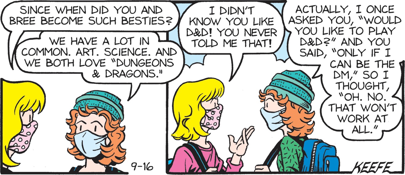 Jaw OCR: ACTUALLYI ONCE ASKED YOU"WOULD YOU LIKE TO PLAY D&D?" AND YOU SAID"ONLY IF I CAN BE THE 1 DM" SO I THOUGHT"OH. NO. THAT WON'T WORK AT ALL." I DIDN'T KNOW YOU LIKE D&D! YOU NEVER TOLD ME THAT! SINCE WHEN DID YOU AND BREE BECOME SUCH BESTIES? WE HAVE A LOT IN COMMON. ART. SCIENCE. AND WE BOTH LOVE "DUNGEONS & DRAGONS." 9-16 KEEFE ACTUALLYI ONCE ASKED YOU"WOULD YOU LIKE TO PLAY D&D?" AND YOU SAID"ONLY IF I CAN BE THE 1 DM" SO I THOUGHT"OH. NO. THAT WON'T WORK AT ALL." I DIDN'T KNOW YOU LIKE D&D! YOU NEVER TOLD ME THAT! SINCE WHEN DID YOU AND BREE BECOME SUCH BESTIES? WE HAVE A LOT IN COMMON. ART. SCIENCE. AND WE BOTH LOVE "DUNGEONS & DRAGONS." 9-16 KEEFE