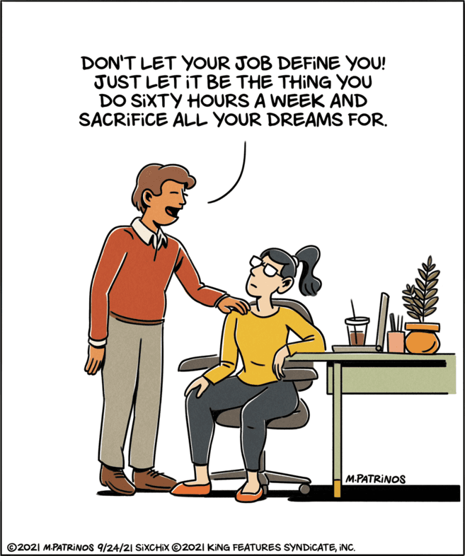 Happy OCR: DON'T LET YOUR JOB DEFINE YOU! JUST LET IT BE THE THING YOU DO SIXTY HOURS A WEEK AND SACRIFICE ALL YOUR DREAMS FOR. M.PATRINOS ©2021 M.PATRINOS 9/24/21 SIXCHIX ©2021 KING FEATURES SYNDICATEINC. DON'T LET YOUR JOB DEFINE YOU! JUST LET IT BE THE THING YOU DO SIXTY HOURS A WEEK AND SACRIFICE ALL YOUR DREAMS FOR. M.PATRINOS ©2021 M.PATRINOS 9/24/21 SIXCHIX ©2021 KING FEATURES SYNDICATE