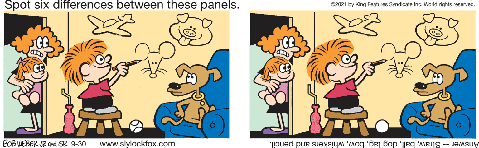 Happy OCR: Spot six differences between these panels. ©2021 by King Features Syndicate Inc. World rights reserved. BOB WEBER JR and SR 9-30 www.slylockfox.com Answer -- Strawwhiskers and pencil. Spot six differences between these panels. ©2021 by King Features Syndicate Inc. World rights reserved. BOB WEBER JR and SR 9-30 www.slylockfox.com Answer -- Strawdog tagwhiskers and pencil.