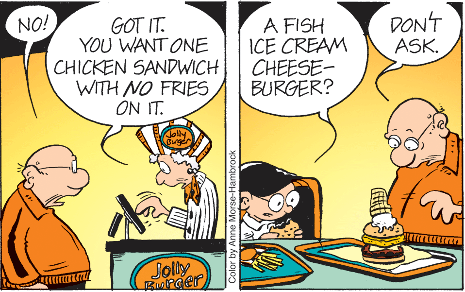 Happy OCR: NO! GOT IT. YOU WANT ONE CHICKEN SANDWICH WITH NO FRIES ON IT. A FISH ICE CREAM CHEESE- BURGER? DON'T ASK. Jolly Gurger ???? ?? Jolly Burger Color by Anne Morse-Hambrock NO! GOT IT. YOU WANT ONE CHICKEN SANDWICH WITH NO FRIES ON IT. A FISH ICE CREAM CHEESE- BURGER? DON'T ASK. Jolly Gurger ???? ?? Jolly Burger Color by Anne Morse-Hambrock