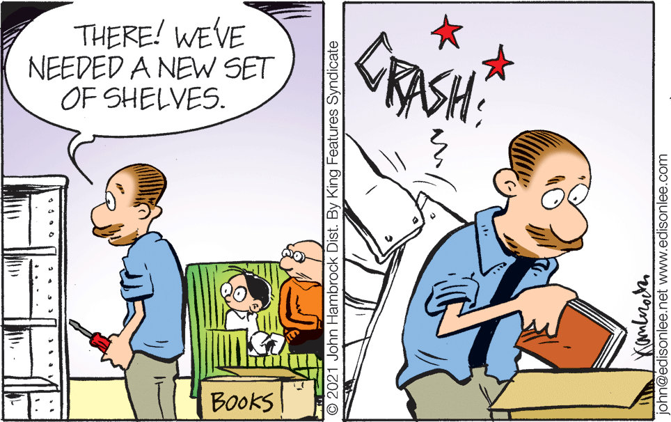 Humour OCR: THERE! WEVE NEEDED A NEW SET OF SHELVES. CRASH Books O 2021 John Hambrock Dist. By King Features Syndicate john@edisonlee.net www.edisonlee.com THERE! WEVE NEEDED A NEW SET OF SHELVES. CRASH Books O 2021 John Hambrock Dist. By King Features Syndicate john@edisonlee.net www.edisonlee.com