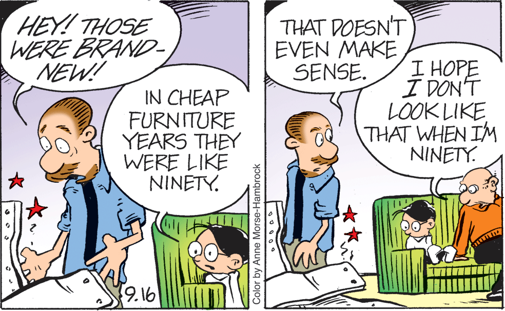 Mammal OCR: HEY! THOSE WERE BRAND- NEW! THAT DOESN'T EVEN MAKE SENSE. IN CHEAP FURN ITURE YEARS THEY WERE LIKE NINETY. I HOPE I DON'T LOOK LIKE THAT WHEN IM NINETY. 9.16 Color by Anne Morse-Hambrock HEY! THOSE WERE BRAND- NEW! THAT DOESN'T EVEN MAKE SENSE. IN CHEAP FURN ITURE YEARS THEY WERE LIKE NINETY. I HOPE I DON'T LOOK LIKE THAT WHEN IM NINETY. 9.16 Color by Anne Morse-Hambrock
