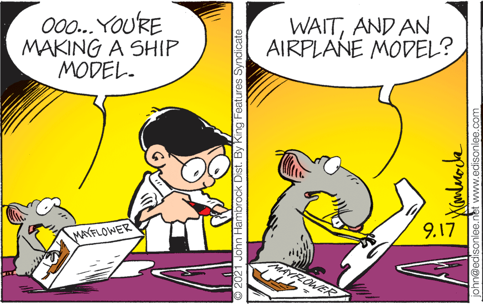 Yellow OCR: 000.. YOURE MAKING A SHIP MODEL. WAITAND AN AIRPLANE MODEL? 9.17 MAYFLOWER MAYFLOWER O2021 John Hambrock Dist. By King Features Syndicate john@edisonlee.net www.edisonlee.com 000.. YOURE MAKING A SHIP MODEL. WAITAND AN AIRPLANE MODEL? 9.17 MAYFLOWER MAYFLOWER O2021 John Hambrock Dist. By King Features Syndicate john@edisonlee.net www.edisonlee.com