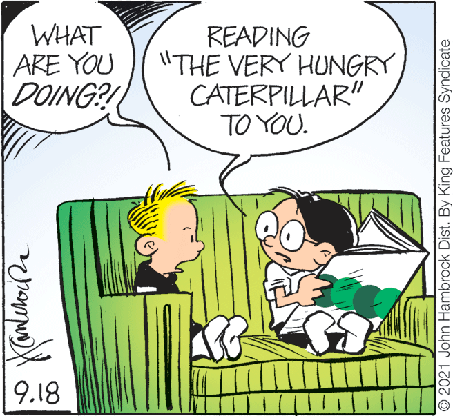 Happy OCR: WHAT ARE YOU DOING?! READING "THE VERY HUNGRY CATERPILLAR" TO YOU. 9.18 O 2021 John Hambrock Dist. By King Features Syndicate WHAT ARE YOU DOING?! READING "THE VERY HUNGRY CATERPILLAR" TO YOU. 9.18 O 2021 John Hambrock Dist. By King Features Syndicate