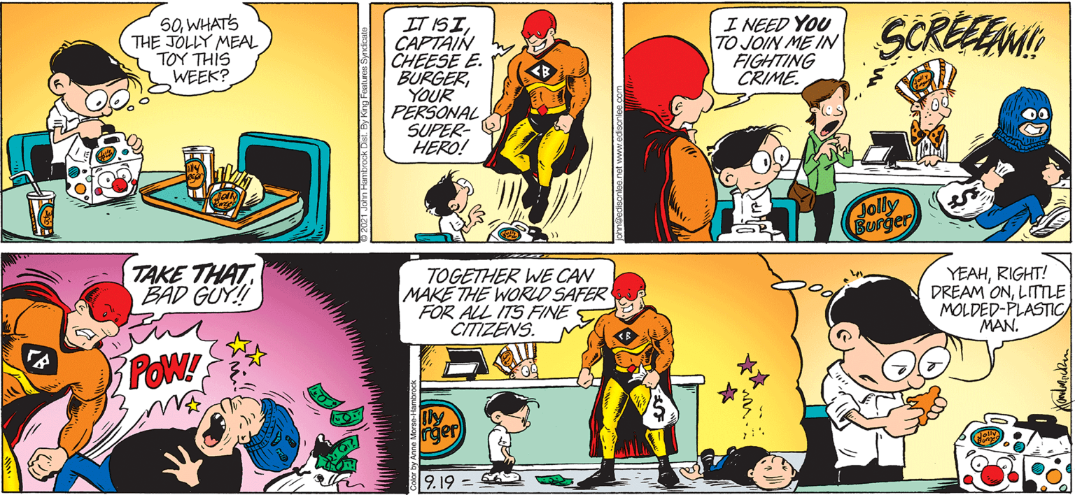 Parallel OCR: 50WHATS THE JOLLY MEAL TOY THIS WEEK? IT ISICAPTAIN CHEESE E. BURGERYOUR PÉRSONAL SUPER- HERO! I NEED YOU TO JOIN ME IN FIGHTING CRIME. SCREEEM Jolly Burger TAKE THAT BAD GUY! TOGETHER WE CAN MAKE THE WORLD SAFER FOR ALL ITS FINE E CITIZENS. YEAHRIGHT! DREAM ONLITTLE MOLDED-PLASTIC MAN. POW! Ily rger 9.19 = 50WHATS THE JOLLY MEAL TOY THIS WEEK? IT ISICAPTAIN CHEESE E. BURGERYOUR PÉRSONAL SUPER- HERO! I NEED YOU TO JOIN ME IN FIGHTING CRIME. SCREEEM Jolly Burger TAKE THAT BAD GUY! TOGETHER WE CAN MAKE THE WORLD SAFER FOR ALL ITS FINE E CITIZENS. YEAHRIGHT! DREAM ONLITTLE MOLDED-PLASTIC MAN. POW! Ily rger 9.19 =