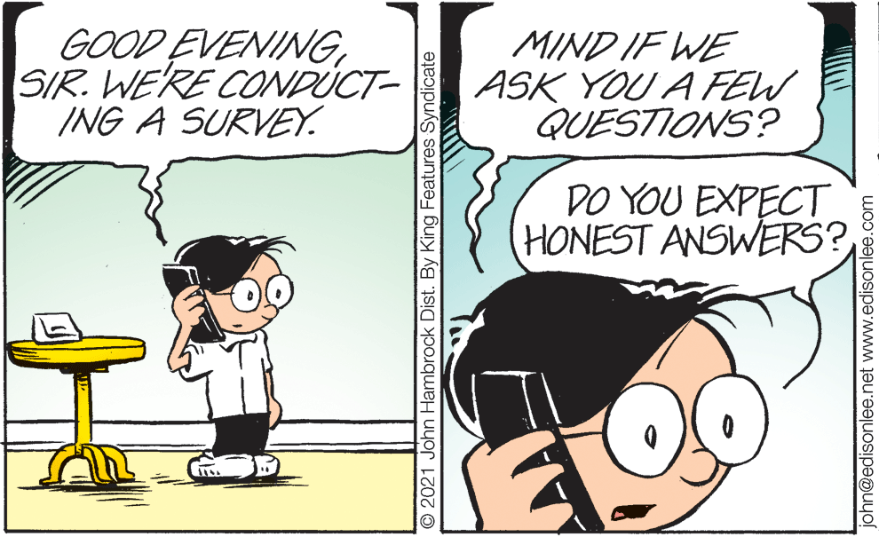Handwriting OCR: GOOD EVENINGSIR. WE'RE CONDÚCT- ING A SURVEY. MIND IF WE ASK YOU A FEW QUESTIONS? DO YOU EXPECT HONEST ANSWERS? © 2021 John Hambrock Dist. By King Features Syndicate john@edisonlee.net www.edisonlee.com GOOD EVENINGSIR. WE'RE CONDÚCT- ING A SURVEY. MIND IF WE ASK YOU A FEW QUESTIONS? DO YOU EXPECT HONEST ANSWERS? © 2021 John Hambrock Dist. By King Features Syndicate john@edisonlee.net www.edisonlee.com