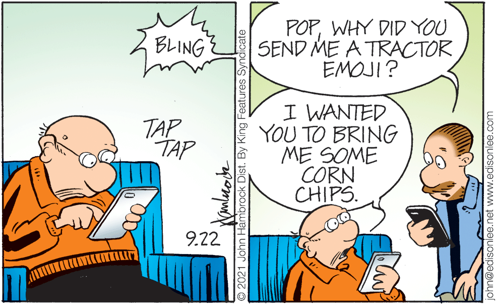 People OCR: POPWHY DID YOU SEND ME A TRACTOR EMOJI? BLING I WANTED YOU TO BRING ME SOME CORN CHIPS. TAP TAP 9.22 O 2021 John Hambrock Dist. By King Features Syndicate ohn@edisonlee.net www.edisonlee.com POPWHY DID YOU SEND ME A TRACTOR EMOJI? BLING I WANTED YOU TO BRING ME SOME CORN CHIPS. TAP TAP 9.22 O 2021 John Hambrock Dist. By King Features Syndicate ohn@edisonlee.net www.edisonlee.com