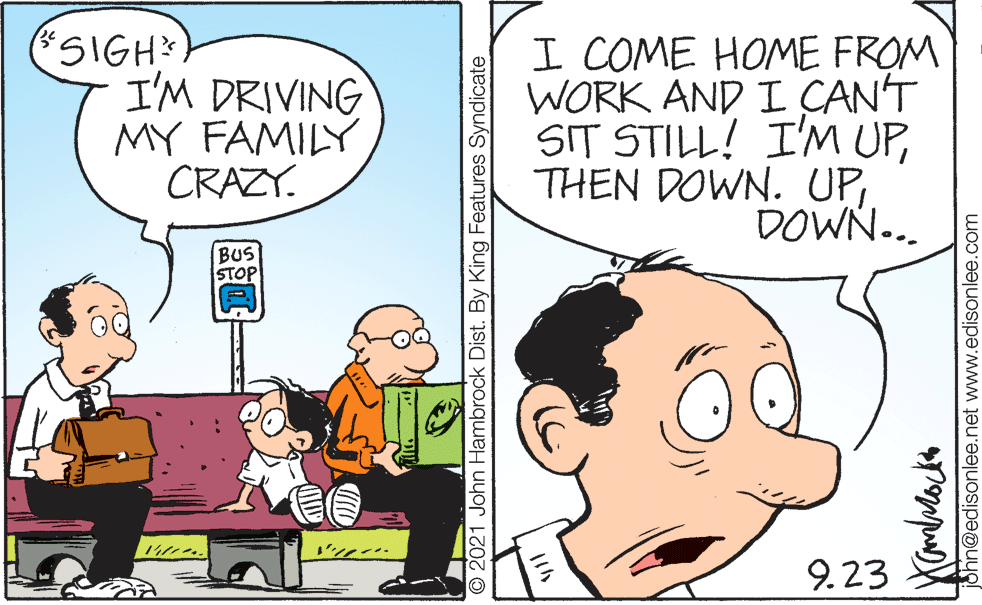 Mammal OCR: SIGH I'M DRIVING MY FAMILY CRAZY. I COME HOME FROM WORK AND I ÇAN'T SIT STILL! I'M UPDOWN... BUS STOP 9.23 © 2021 John Hambrock Dist. By King Features Syndicate Shn@edisonlee.net www.edisonlee.com SIGH I'M DRIVING MY FAMILY CRAZY. I COME HOME FROM WORK AND I ÇAN'T SIT STILL! I'M UPTHEN DOWN. UPDOWN... BUS STOP 9.23 © 2021 John Hambrock Dist. By King Features Syndicate Shn@edisonlee.net www.edisonlee.com