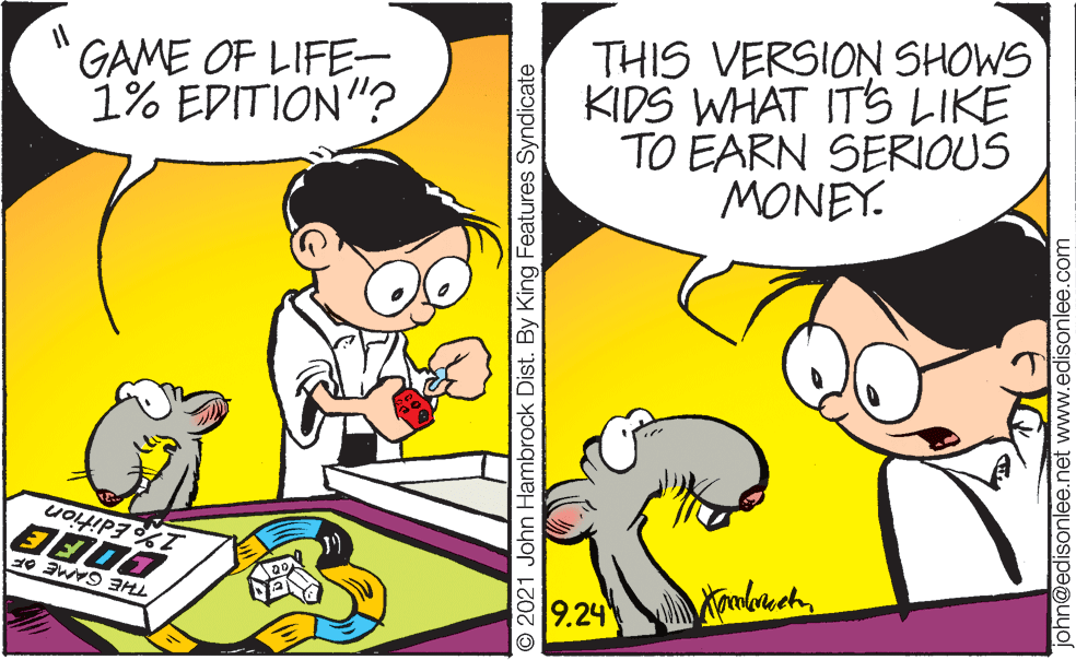 Art OCR: GAME OF LIFE- 1% EDITION"? THIS VERSION SHOWS KIDS WHAT ITS LIKE TO EARN SERIOUS MONEY. 1% Edition THE GAME OF 9.24 © 2021 John Hambrock Dist. By King Features Syndicate john@edisonlee.net www.edisonlee.com GAME OF LIFE- 1% EDITION"? THIS VERSION SHOWS KIDS WHAT ITS LIKE TO EARN SERIOUS MONEY. 1% Edition THE GAME OF 9.24 © 2021 John Hambrock Dist. By King Features Syndicate john@edisonlee.net www.edisonlee.com