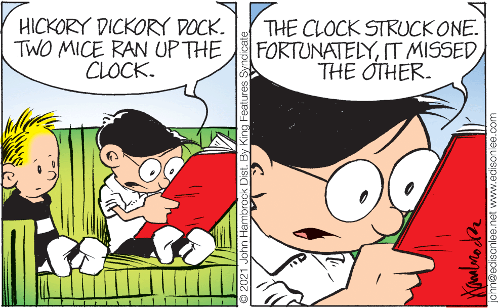 Friendship OCR: HICKORY DICKORY DOCK. TWO MICE RAN UP THE CLOCK. THE CLOCK STRUCK ONE. FORTUNATELYTHE OTHER. 2021 John Hambrock Dist. By King Features Syndicate john@edisonlee.net www.edisonlee.com HICKORY DICKORY DOCK. TWO MICE RAN UP THE CLOCK. THE CLOCK STRUCK ONE. FORTUNATELYIT MISSEDTHE OTHER. 2021 John Hambrock Dist. By King Features Syndicate john@edisonlee.net www.edisonlee.com