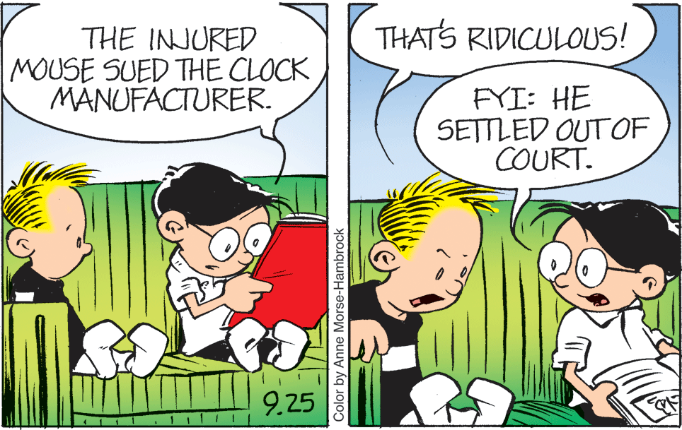 Mammal OCR: THATS RIDICULOUS! THE INJURED MOUSE SUED THE CLOCK MANUFACTURER. FYI: HE SETTLED OUT OF COURT. 9.25 Color by Anne Morse-Hambrock THATS RIDICULOUS! THE INJURED MOUSE SUED THE CLOCK MANUFACTURER. FYI: HE SETTLED OUT OF COURT. 9.25 Color by Anne Morse-Hambrock