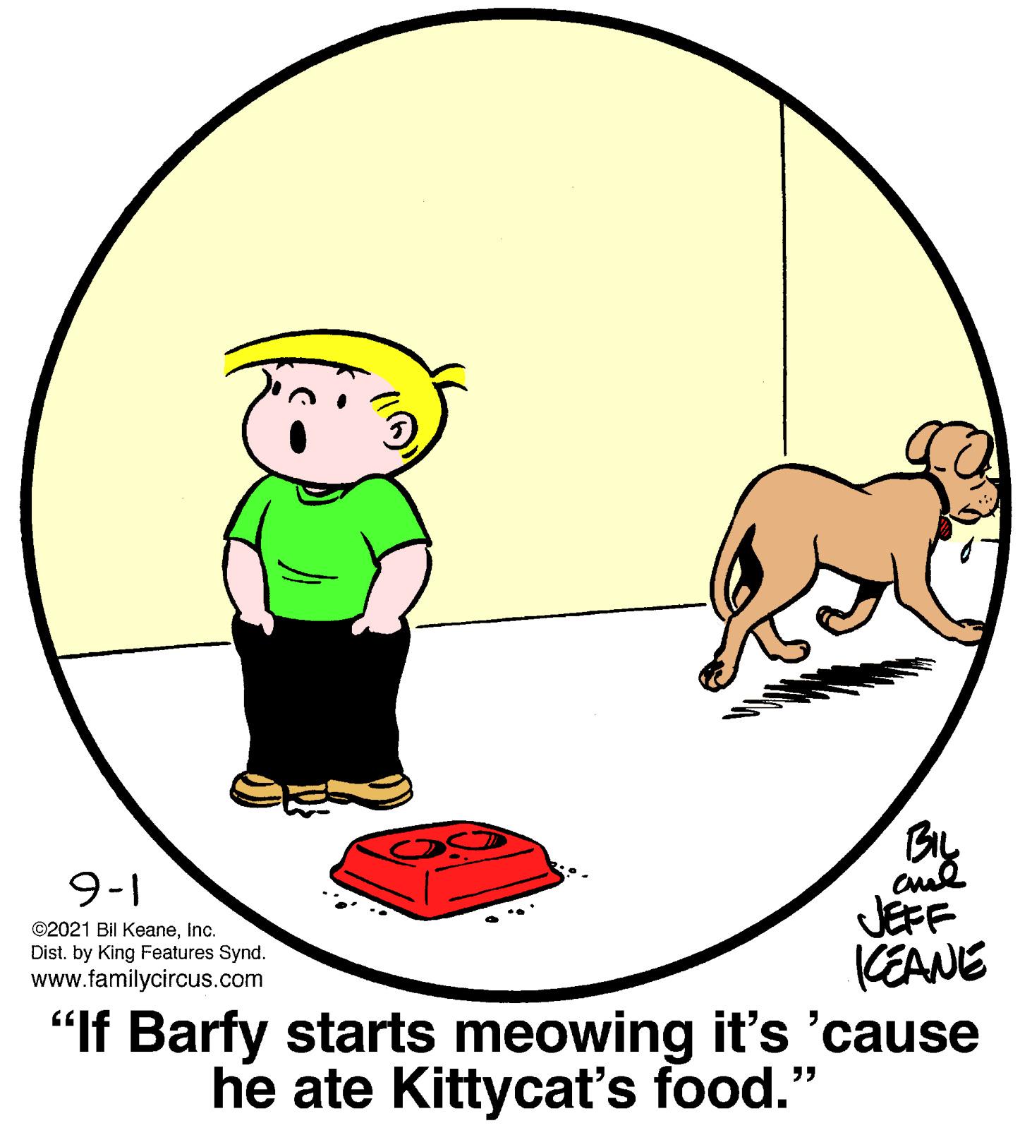 Art OCR: By JEFF (EANE 9-1 ©2021 Bil KeaneInc. Dist. by King Features Synd. www.familycircus.com "If Barfy starts meowing it's 'cause he ate Kittycat's food." By JEFF (EANE 9-1 ©2021 Bil KeaneInc. Dist. by King Features Synd. www.familycircus.com "If Barfy starts meowing it's 'cause he ate Kittycat's food."