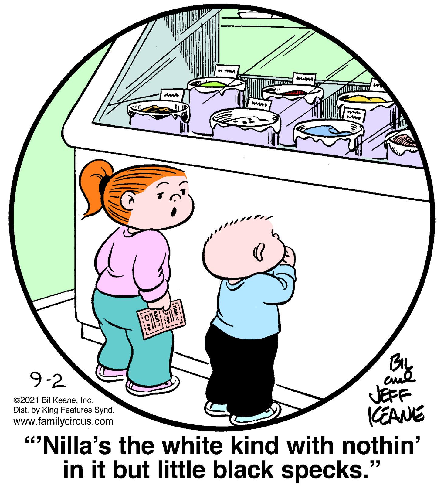 Art OCR: BIL JEFF KEANE "Nilla's the white kind with nothin' in it but little black specks." 9-2 ©2021 Bil Keaneinc. Dist. by King Features Synd. www.familycircus.com BIL JEFF KEANE "Nilla's the white kind with nothin' in it but little black specks." 9-2 ©2021 Bil Keaneinc. Dist. by King Features Synd. www.familycircus.com