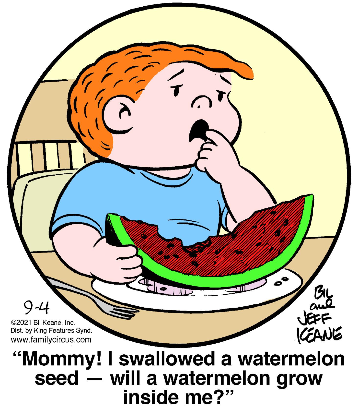 Jaw OCR: BIL 9-4 JEFF KEANE "Mommy! I swallowed a watermelon seed – will a watermelon grow ©2021 Bil KeaneInc. Dist. by King Features Synd. www.familycircus.com inside me?" BIL 9-4 JEFF KEANE "Mommy! I swallowed a watermelon seed – will a watermelon grow ©2021 Bil KeaneInc. Dist. by King Features Synd. www.familycircus.com inside me?"