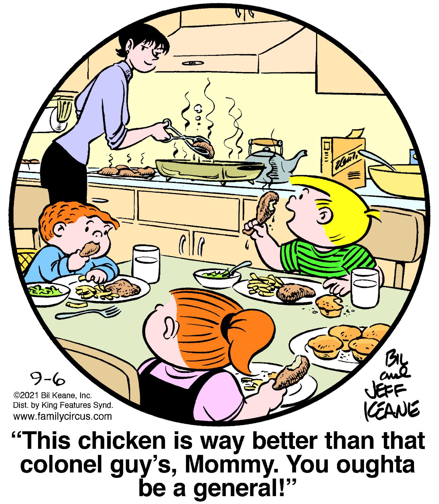 Illustration OCR: BIL 9-6 JEFF CEANE "This chicken is way better than that colonel guy'sMommy. You oughta ©2021 Bil KeaneInc. Dist. by King Features Synd. www.familycircus.com be a general!" BIL 9-6 JEFF CEANE "This chicken is way better than that colonel guy'sMommy. You oughta ©2021 Bil KeaneInc. Dist. by King Features Synd. www.familycircus.com be a general!"