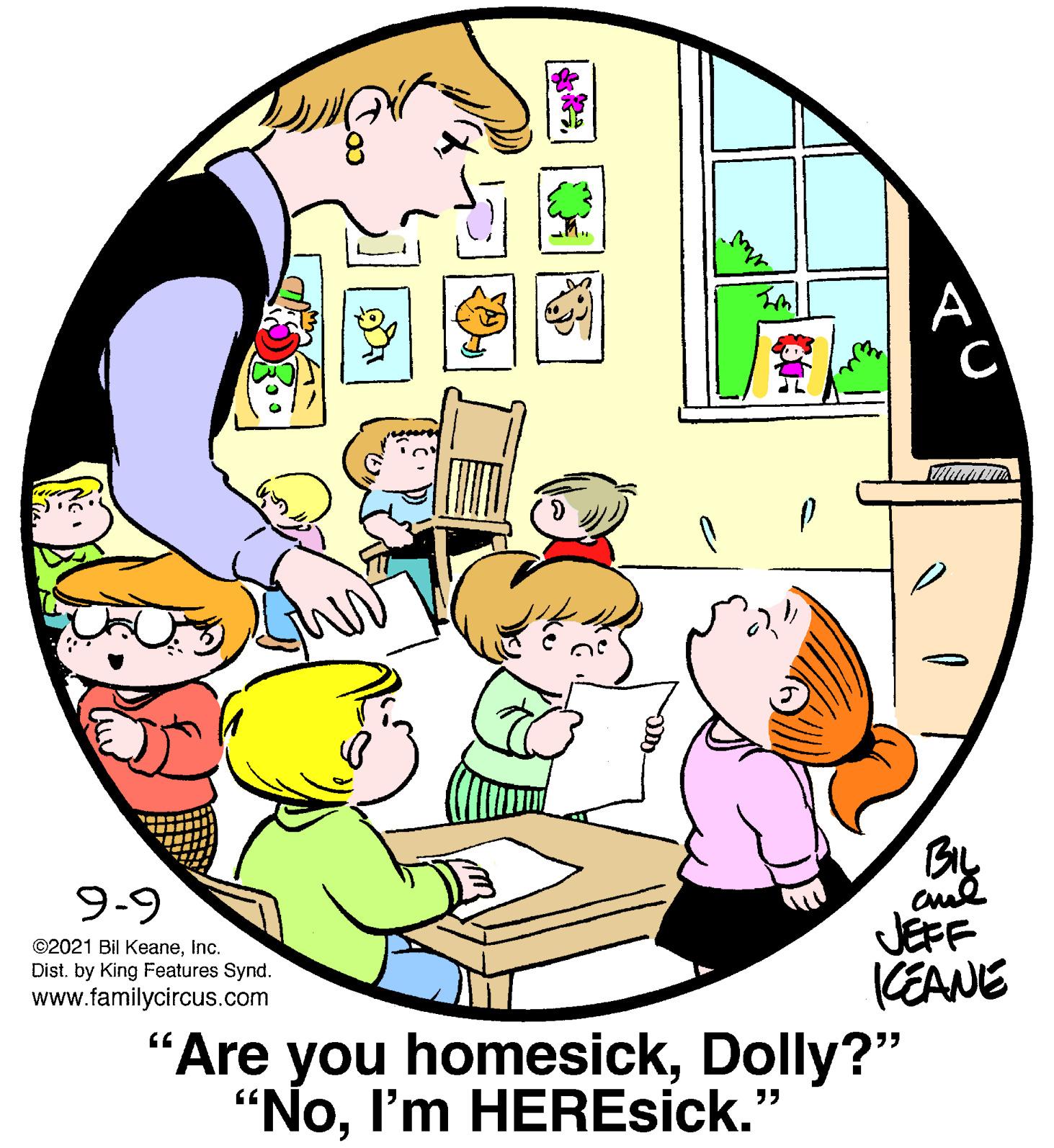 Event OCR: A C 9-9 ©2021 Bil KeaneInc. Dist. by King Features Synd. www.familycircus.com aul JEFF KEANE "Are you homesickDolly?" "NoI'm HEREsick." ?) A C 9-9 ©2021 Bil KeaneInc. Dist. by King Features Synd. www.familycircus.com aul JEFF KEANE "Are you homesickDolly?" "NoI'm HEREsick." ? )