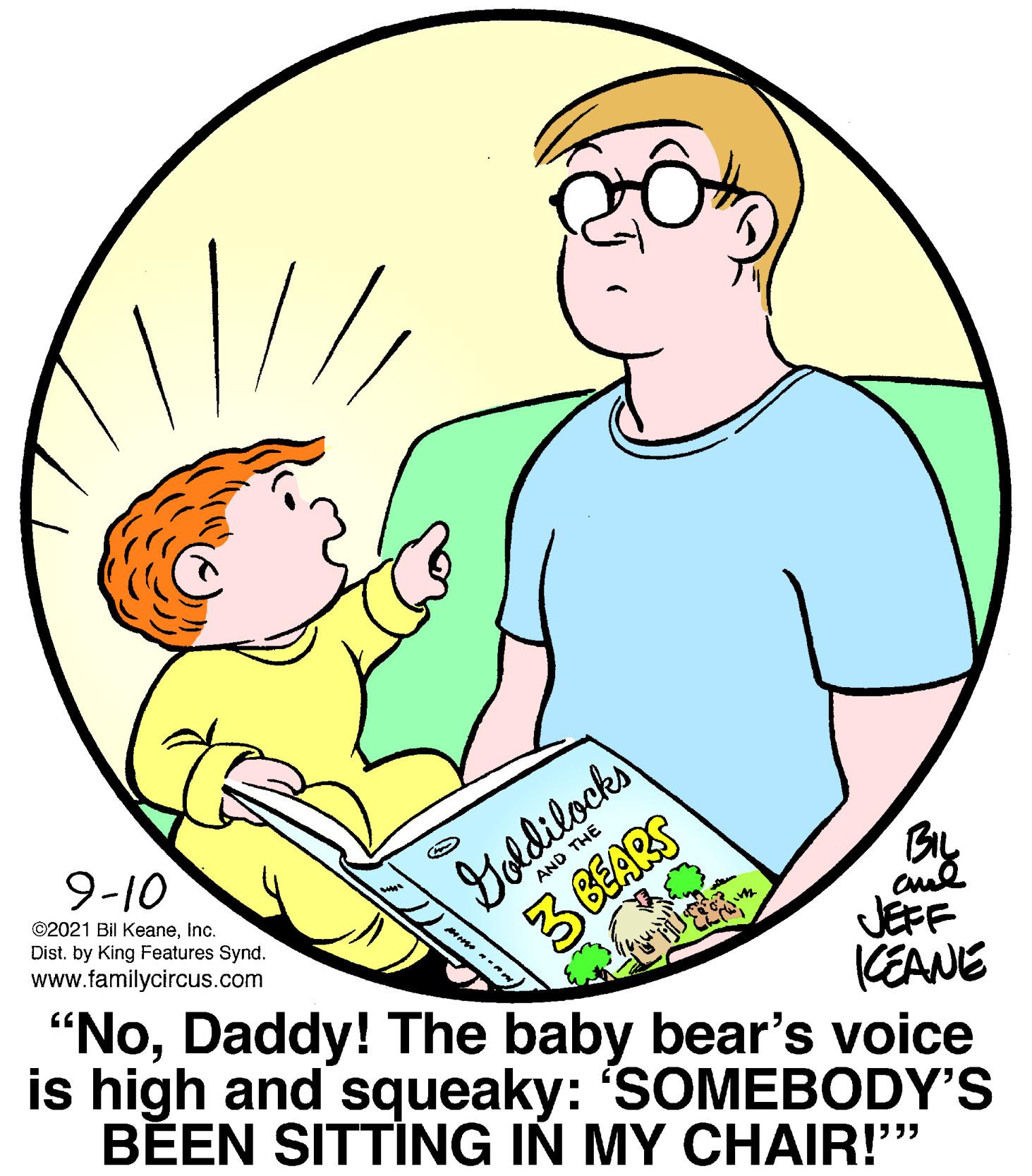 Happy OCR: Yoldilocks 3 6EARS 9-10 ©2021 Bil KeaneInc. Dist. by King Features Synd. www.familycircus.com AND THE "NoDaddy! The baby bear's voice is high and squeaky: 'SOMEBODY'S BEEN SITTING IÑ MY CHAIR!" JEFF KEANE Yoldilocks 3 6EARS 9-10 ©2021 Bil KeaneInc. Dist. by King Features Synd. www.familycircus.com AND THE "NoDaddy! The baby bear's voice is high and squeaky: 'SOMEBODY'S BEEN SITTING IÑ MY CHAIR!" JEFF KEANE