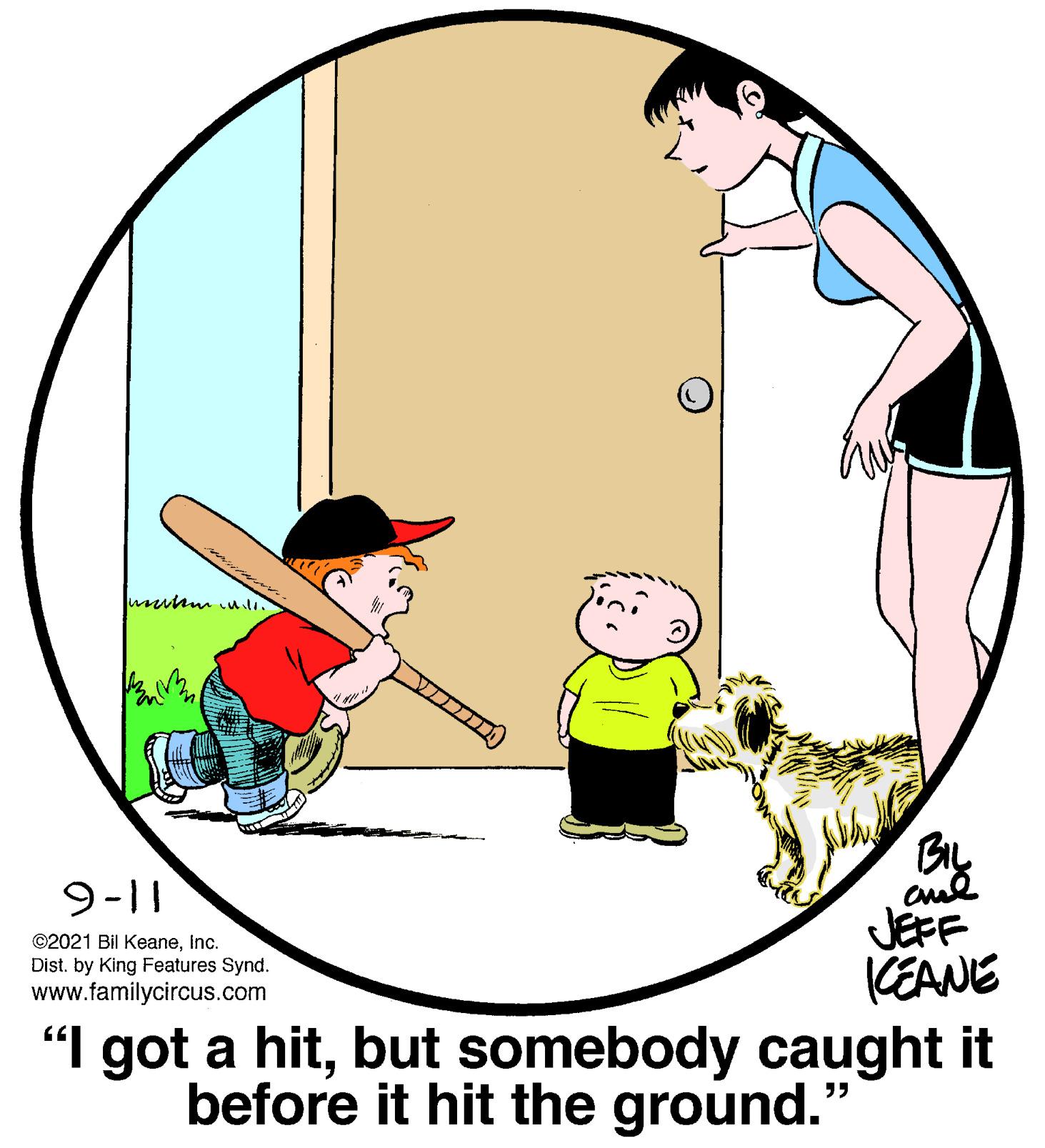 Sleeve OCR: 9-11 JEFF CEANE "I got a hitbut somebody caught it before it hit the ground." ©2021 Bil Keaneinc. Dist. by King Features Synd. www.familycircus.com 9-11 JEFF CEANE "I got a hitbut somebody caught it before it hit the ground." ©2021 Bil Keaneinc. Dist. by King Features Synd. www.familycircus.com