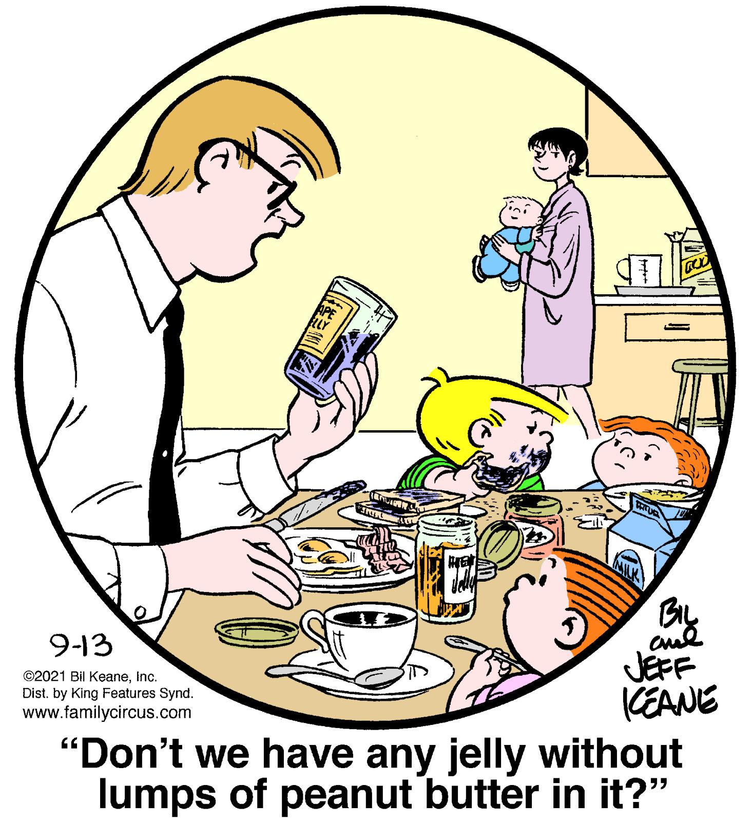 Happy OCR: 9-13 JEFF (EANE "Don't we have any jelly without lumps of peanut butter in it?" ©2021 Bil KeaneInc. Dist. by King Features Synd. www.familycircus.com 9-13 JEFF (EANE "Don't we have any jelly without lumps of peanut butter in it?" ©2021 Bil KeaneInc. Dist. by King Features Synd. www.familycircus.com