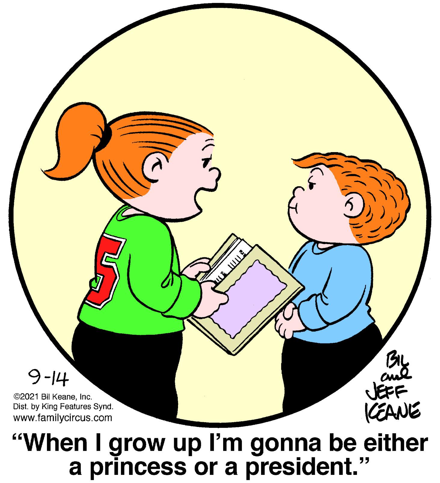 People OCR: cul JEFF KEANE "When I grow up I'm gonna be either a princess or a president." 9-14 ©2021 Bil Keaneinc. Dist. by King Features Synd. www.familycircus.com cul JEFF KEANE "When I grow up I'm gonna be either a princess or a president." 9-14 ©2021 Bil Keaneinc. Dist. by King Features Synd. www.familycircus.com